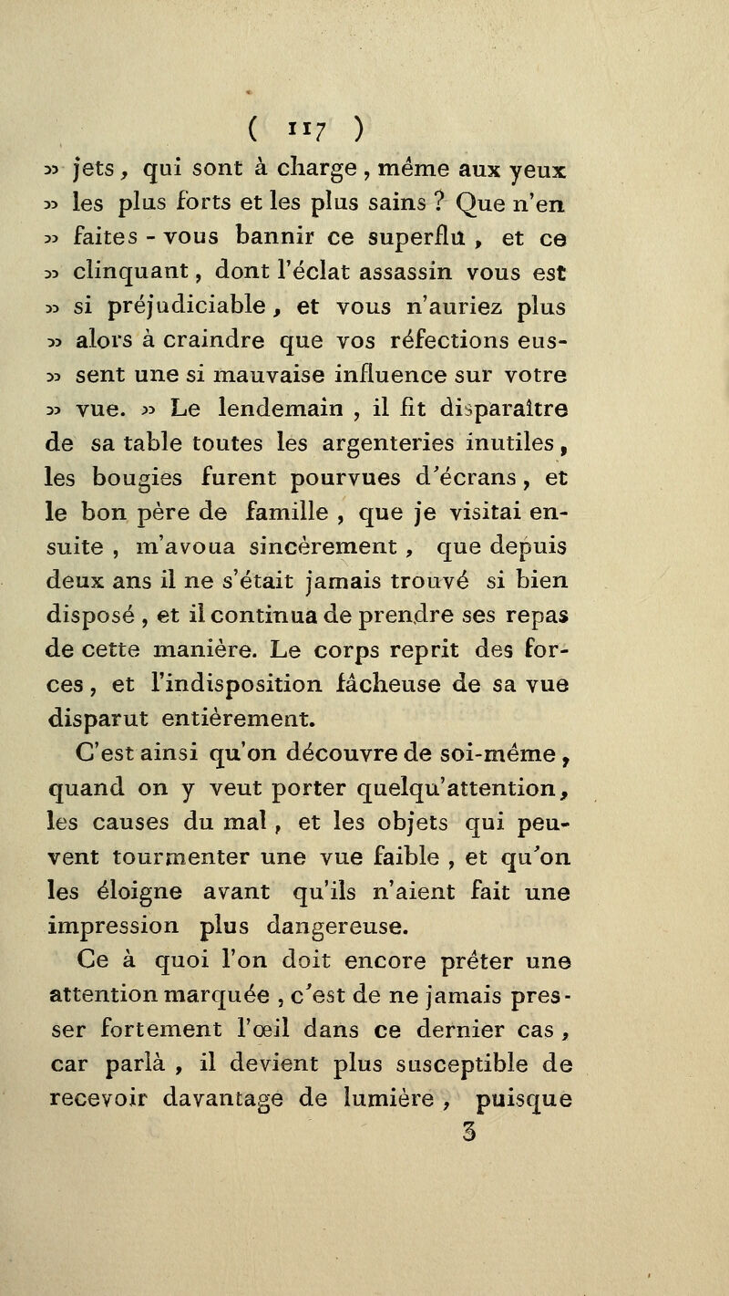35 jets, qui sont à charge , même aux yeux 35 les plus forts et les plus sains ? Que n'en 35 faites - vous bannir ce superflu , et ce 35 clinquant, dont l'éclat assassin vous est 55 si préjudiciable, et vous n'auriez plus 53 alors à craindre que vos réfections eus- 35 sent une si mauvaise influence sur votre 35 vue. 35 Le lendemain , il fit disparaître de sa table toutes les argenteries inutiles, les bougies furent pourvues d'écrans, et le bon père de famille , que je visitai en- suite , m'avoua sincèrement, que depuis deux ans il ne s'était jamais trouvé si bien disposé , et il continua de prendre ses repas de cette manière. Le corps reprit des for- ces , et l'indisposition fâcheuse de sa vue disparut entièrement. C'est ainsi qu'on découvre de soi-même, quand on y veut porter quelqu'attention, les causes du mal, et les objets qui peu- vent tourmenter une vue faible , et qu'on les éloigne avant qu'ils n'aient fait une impression plus dangereuse. Ce à quoi l'on doit encore prêter une attention marquée , c'est de ne jamais pres- ser fortement l'œil dans ce dernier cas , car parla , il devient plus susceptible de recevoir davantage de lumière , puisque 3