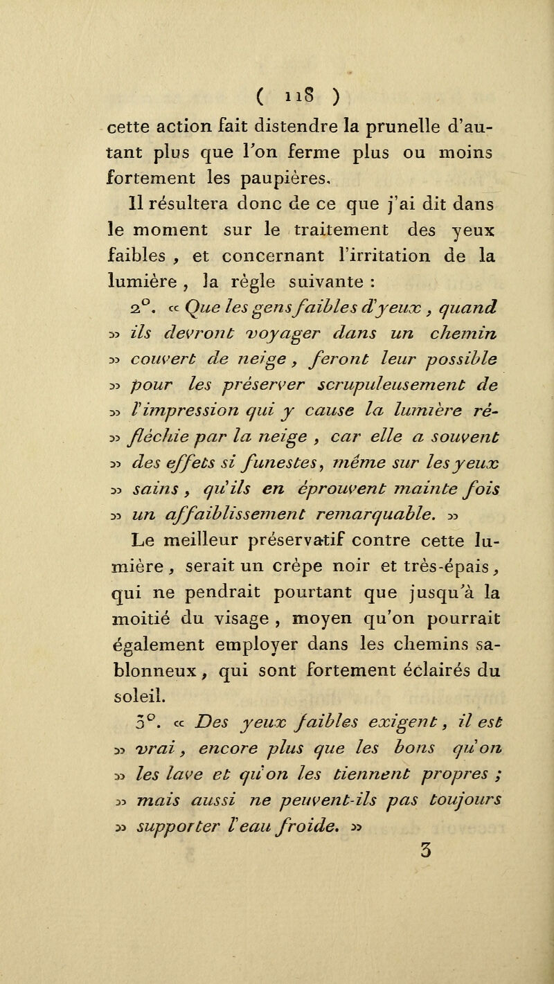 cette action fait distendre la prunelle d'au- tant plus que Ton ferme plus ou moins fortement les paupières, 11 résultera donc de ce que j'ai dit dans le moment sur le traitement des yeux faibles , et concernant l'irritation de la lumière , la règle suivante : Q^, ce Que les gens faibles d'yeux , quand 5? ils devront ^voyager dans un chemin 35 couvert de neige, feront leur possible 35 pour les préserver scrupuleusement de zo Timpression qui y cause la lumière ré- ■>■> fléchie par la neige , car elle a souvent 35 des effets si funestes, même sur les yeux 35 sains y qu'ils en éprouvent mainte fois 33 un affaiblissement remarquable. 35 Le meilleur préservatif contre cette lu- mière, serait un crêpe noir et très-épais, qui ne pendrait pourtant que jusqu'à la moitié du visage , moyen qu'on pourrait également employer dans les chemins sa- blonneux , qui sont fortement éclairés du soleil. 3^. « Des yeux faibles exigent, il est 35 vrai, encore plus que les bons qu on 35 les lave et quon les tiennent propres ; 35 mais aussi ne peuvent-ils pas toujours 33 supporter Veau froide, » 3