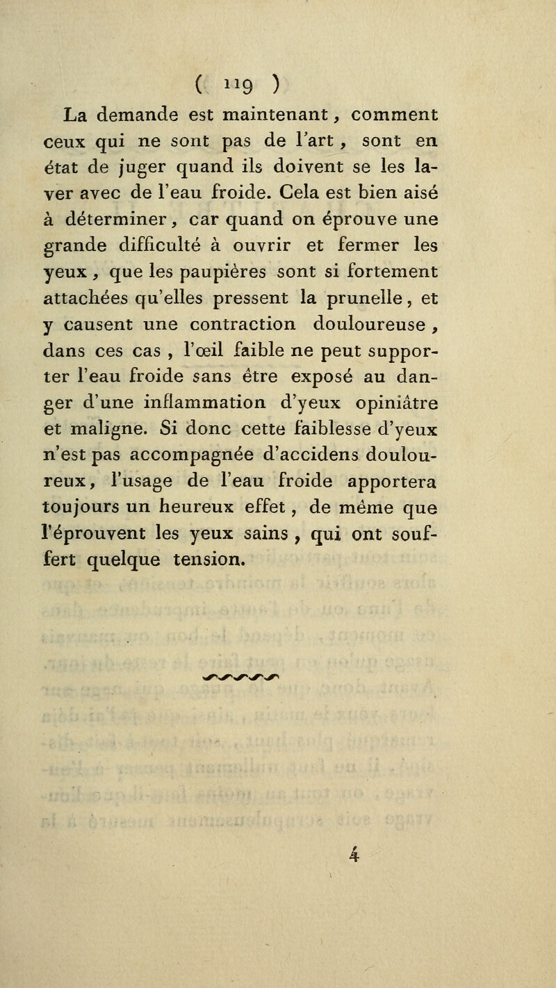 La demande est maintenant, comment ceux qui ne sont pas de Tart, sont en état de juger quand ils doivent se les la- ver avec de l'eau froide. Cela est bien aisé à déterminer, car quand on éprouve une grande difficulté à ouvrir et fermer les yeux , que les paupières sont si fortement attachées qu'elles pressent la prunelle, et y causent une contraction douloureuse , dans ces cas , l'œil faible ne peut suppor- ter l'eau froide sans être exposé au dan- ger d'une inflammation d'yeux opiniâtre et maligne. Si donc cette faiblesse d'yeux n'est pas accompagnée d'accidens doulou- reux, l'usage de l'eau froide apportera toujours un heureux effet, de même que réprouvent les yeux sains , qui ont souf- fert quelque tension.