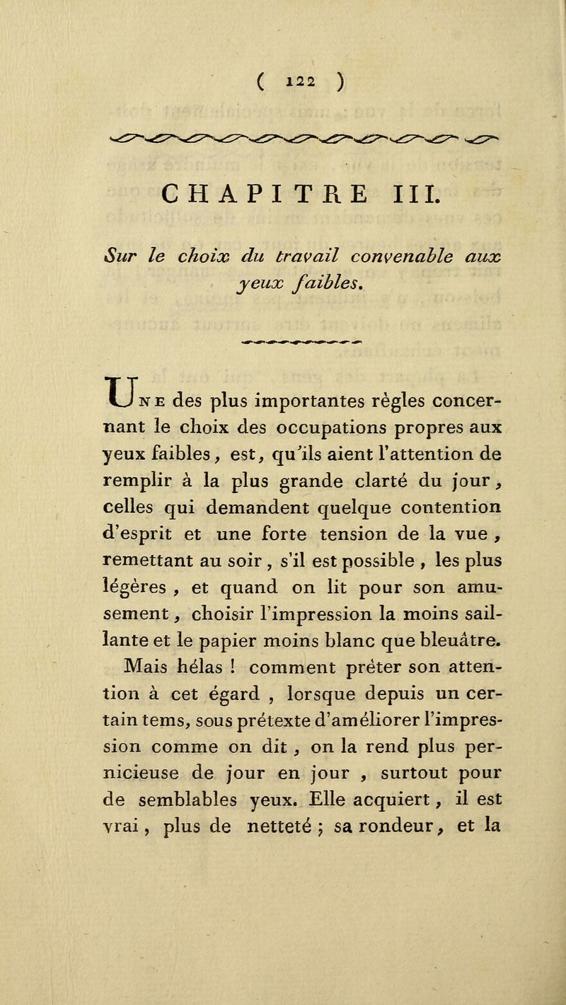 CHAPITRE III. Sur le choix du travail convenable aux jeux faibles. Une des plus importantes règles concer- nant le choix des occupations propres aux yeux faibles, est, qu'ils aient Tattention de remplir à la plus grande clarté du jour, celles qui demandent quelque contention d'esprit et une forte tension de la vue, remettant au soir , s'il est possible , les plus légères , et quand on lit pour son amu- sement , choisir l'impression la moins sail- lante et le papier moins blanc que bleuâtre. Mais hélas ! comment prêter son atten- tion à cet égard , lorsque depuis un cer- tain tems, sous prétexte d'améliorer l'impres- sion comme on dit, on la rend plus per- nicieuse de jour en jour , surtout pour de semblables yeux. Elle acquiert, il est vrai, plus de netteté ; sa rondeur, et la