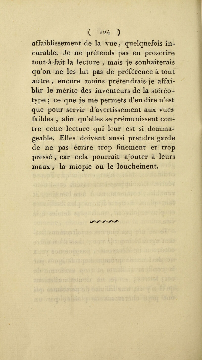 affaiblissement de la vue, quelquefois in- curable. Je ne prétends pas en proscrire tout-à'fait la lecture , mais je souhaiterais qu'on ne les lut pas de préférence à tout autre, encore moins prétendrais-je affai- blir le mérite des inventeurs de la stéréo- type ; ce que je me permets d'en dire n'est que pour servir d'avertissement aux vues faibles , afin qu'elles se prémunissent con- tre cette lecture qui leur est si domma- geable. Elles doivent aussi prendre garde de ne pas écrire trop finement et trop pressé , car cela pourrait ajouter à leurs maux, la miopi^ ou le louchement.