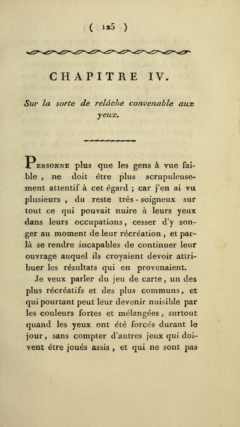 ( i«5 ) CHAPITRE IV. Sur la sorte de relâche convenable aux yeux. JTersonne plus que les gens à vue fai- ble , ne doit être plus scrupuleuse- ment attentif à cet égard ; car j'en ai vu plusieurs , du reste très - soigneux sur tout ce qui pouvait nuire à leurs yeux dans leurs occupations, cesser d'y son- ger au moment de leur récréation , et par- là se rendre incapables de continuer leur ouvrage auquel ils croyaient devoir attri- buer les résultats qui en provenaient. Je veux parler du jeu de carte, un des plus récréatifs et des plus communs, et qui pourtant peut leur devenir nuisible par les couleurs fortes et mélangées, surtout quand les yeux ont été forcés durant le jour, sans compter d'autres jeux qui doi- vent être joués assis , et qui ne sont pas