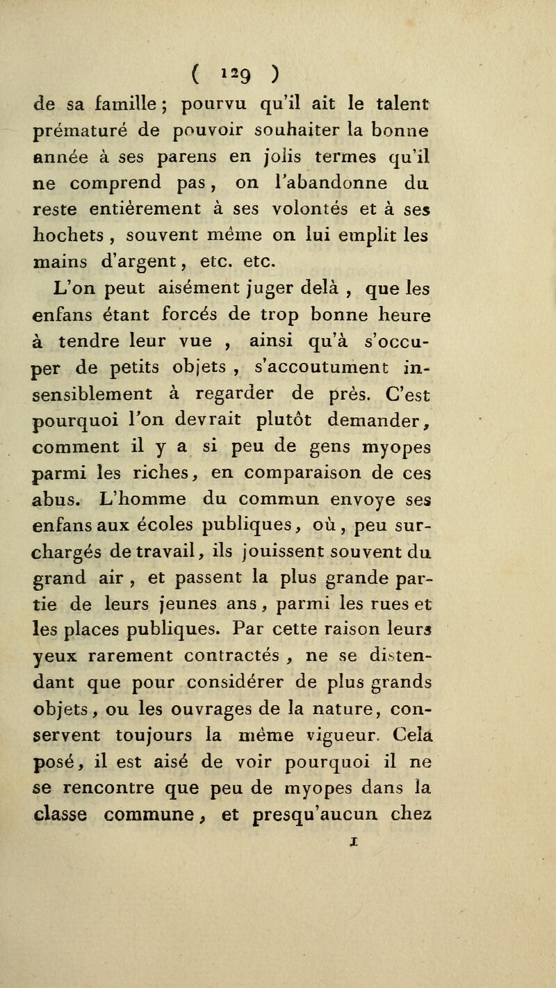 de sa famille ; pourvu qu'il ait le talent prématuré de pouvoir souhaiter la bonne année à ses parens en jolis termes qu'il ne comprend pas, on l'abandonne du reste entièrement à ses volontés et à ses hochets , souvent même on lui emplit les mains d'argent, etc. etc. L'on peut aisément juger delà , que les enfans étant forcés de trop bonne heure à tendre leur vue , ainsi qu'à s'occu- per de petits objets , s'accoutument in- sensiblement à regarder de près. C'est pourquoi Ton devrait plutôt demander, comment il y a si peu de gens myopes parmi les riches, en comparaison de ces abus. L'homme du commun envoyé ses enfans aux écoles publiques, où, peu sur- chargés de travail, ils jouissent souvent du grand air , et passent la plus grande par- tie de leurs jeunes ans, parmi les rues et les places publiques. Par cette raison leurs yeux rarement contractés , ne se disten- dant que pour considérer de plus grands objets, ou les ouvrages de la nature, con- servent toujours la même vigueur. Cela posé, il est aisé de voir pourquoi il ne se rencontre que peu de myopes dans la classe commune, et presqu'aucun chez