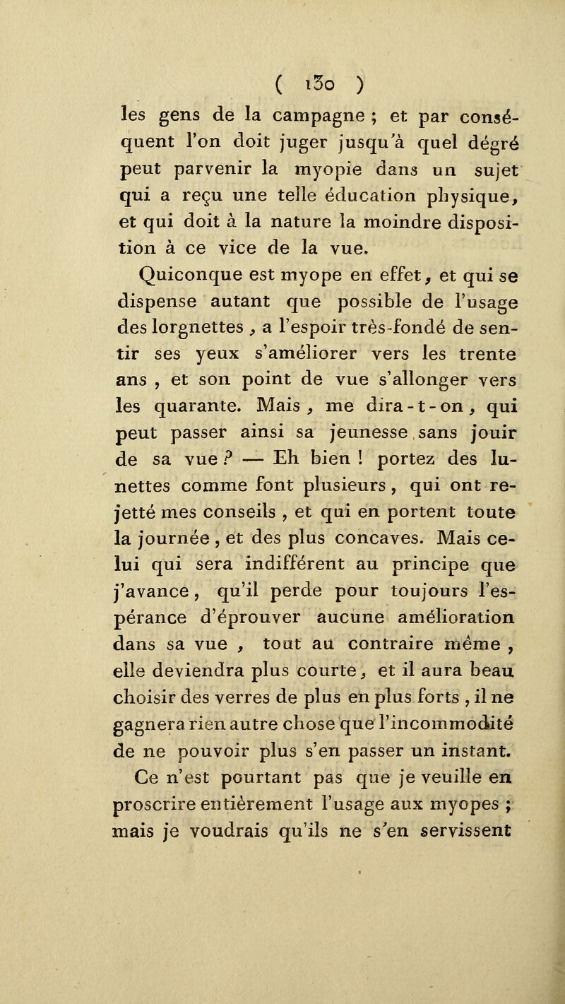 ( 1^0 ) les gens de la campagne ; et par consé- quent l'on doit juger jusqu a quel degré peut parvenir la myopie dans un sujet qui a reçu une telle éducation physique, et qui doit à la nature la moindre disposi- tion à ce vice de la vue. Quiconque est myope en effet, et qui se dispense autant que possible de l'usage des lorgnettes , a l'espoir très-fondé de sen- tir ^^s yeux s'améliorer vers les trente ans , et son point de vue s'allonger vers les quarante. Mais y me dira -1 - on , qui peut passer ainsi sa jeunesse sans jouir de sa vue ? — Eh bien ! portez des lu- nettes comme font plusieurs, qui ont re- jette mes conseils , et qui en portent toute la journée , et des plus concaves. Mais ce- lui qui sera indifférent au principe que j'avance, qu'il perde pour toujours l'es- pérance d'éprouver aucune amélioration dans sa vue , toat au contraire même , elle deviendra plus courte, et il aura beau choisir des verres de plus en plus forts , il ne gagnera rien autre chose que l'incommodité de ne pouvoir plus s'en passer un instant. Ce n'est pourtant pas que je veuille en proscrire entièrement l'usage aux myopes ; mais je voudrais qu'ils ne s'en servissent