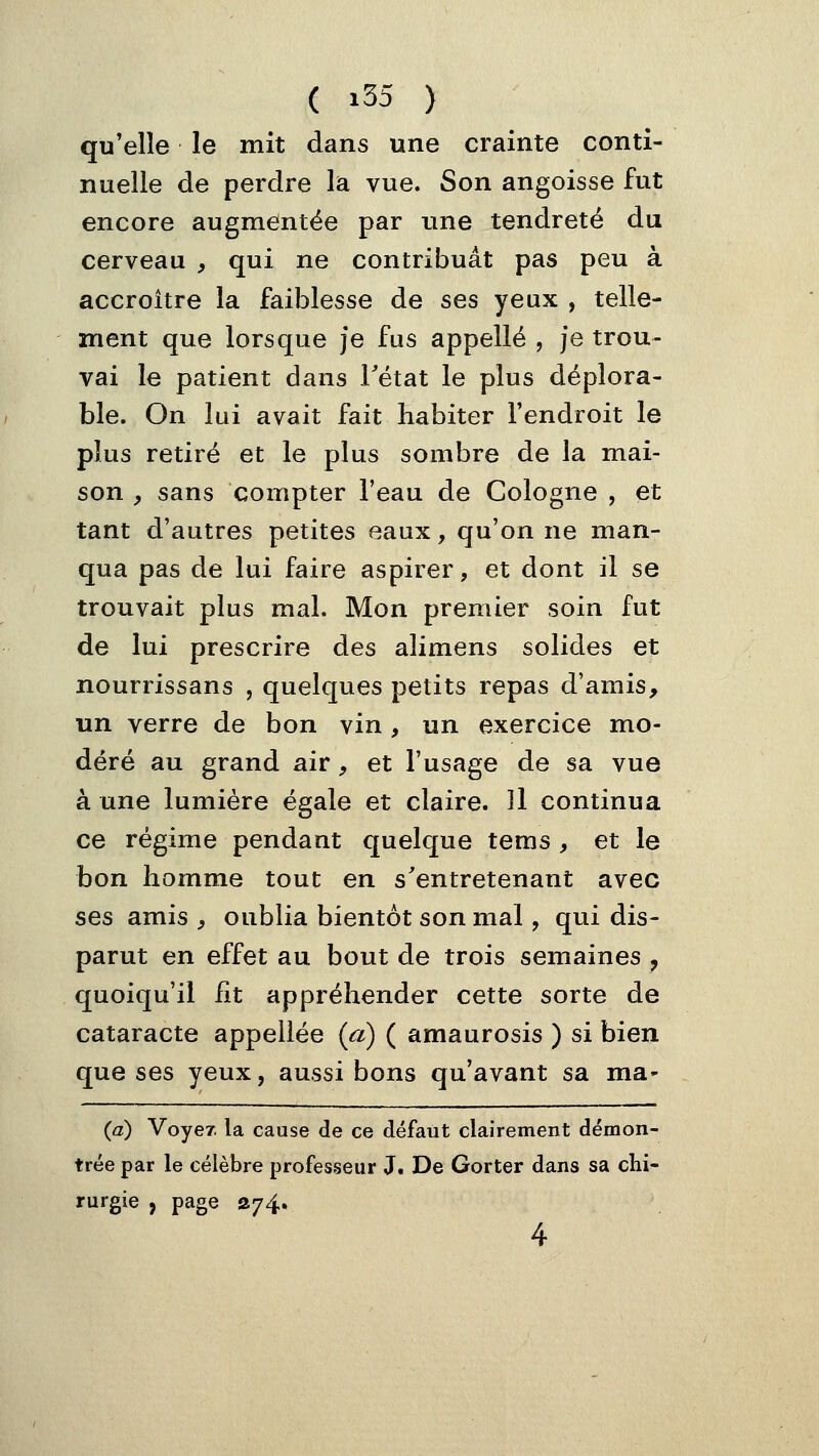 qu'elle le mit dans une crainte conti- nuelle de perdre la vue. Son angoisse fut encore augmentée par une tendreté du cerveau , qui ne contribuât pas peu à accroître la faiblesse de ses yeux , telle- ment que lorsque je fus appelle , je trou- vai le patient dans Tétat le plus déplora- ble. On lui avait fait habiter l'endroit le plus retiré et le plus sombre de la mai- son , sans compter l'eau de Cologne , et tant d'autres petites eaux, qu'on ne man- qua pas de lui faire aspirer, et dont il se trouvait plus mal. Mon premier soin fut de lui prescrire des alimens solides et nourrissans , quelques petits repas d'amis, un verre de bon vin , un exercice mo- déré au grand air, et l'usage de sa vue à une lumière égale et claire. Il continua ce régime pendant quelque tems , et le bon homme tout en s'entretenant avec ses amis , oublia bientôt son mal, qui dis- parut en effet au bout de trois semaines , quoiqu'il fit appréhender cette sorte de cataracte appeliée {a) ( amaurosis ) si bien que ses yeux, aussi bons qu'avant sa ma- {a) Voyer. la cause de ce défaut clairement démon- trée par le célèbre professeur J. De Gorter dans sa chi- rurgie , page S74, 4