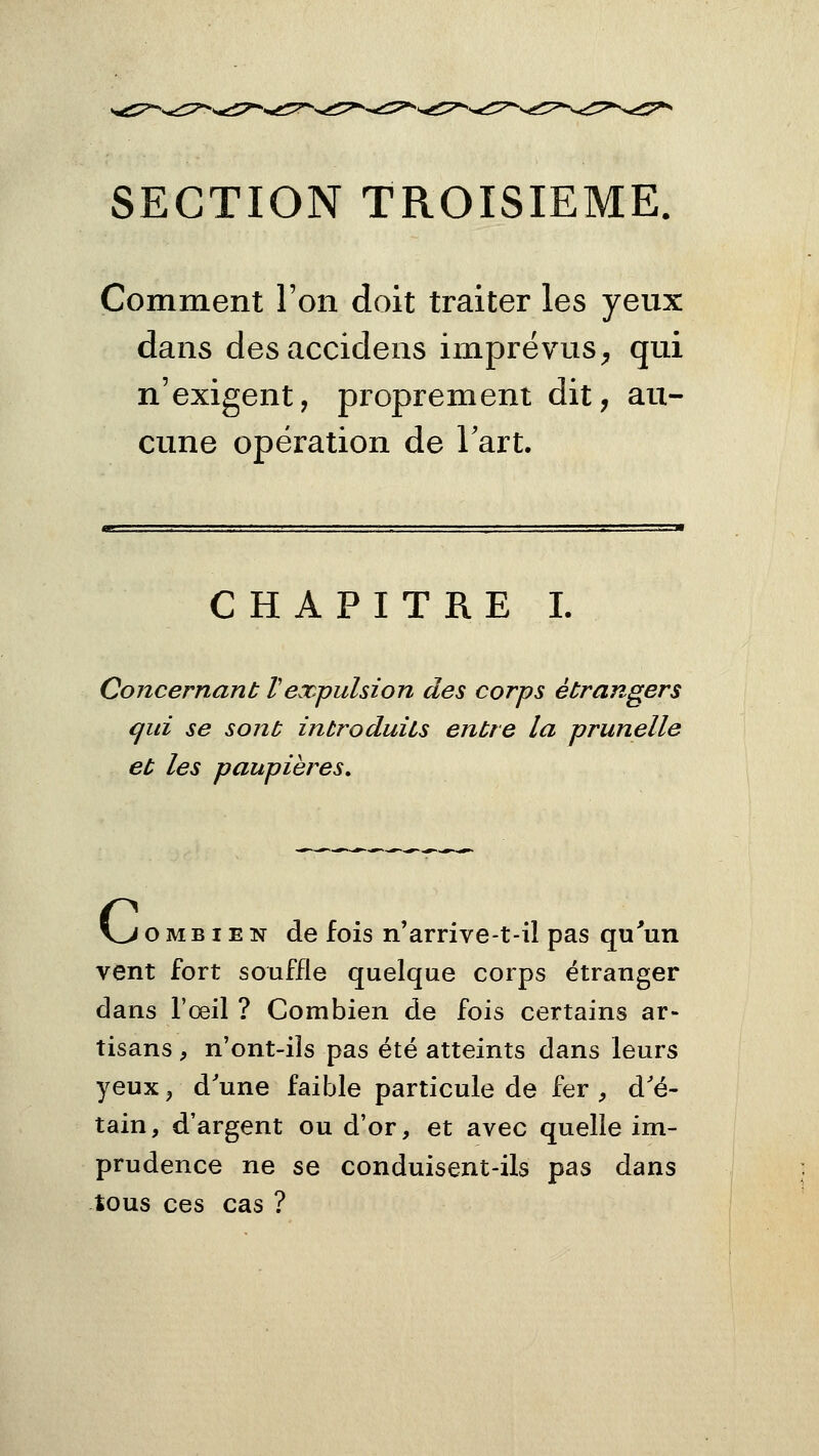 SECTION TROISIEME. Comment l'on doit traiter les yeux dans desaccidens imprévus^ qui n'exigent, proprement dit, au- cune opération de Tart. CHAPITRE I. Concernant Vexpulsion des corps étrangers qui se sont introduits entre la prunelle et les paupières» VROMBI EN de fois n'arrive-t-il pas qu'un vent fort souffle quelque corps étranger dans l'œil ? Combien de fois certains ar- tisans , n'ont-iîs pas été atteints dans leurs yeuxj d'une faible particule de fer ^ d'é- tain, d'argent ou d'or, et avec quelle im- prudence ne se conduisent-ils pas dans tous ces cas ?