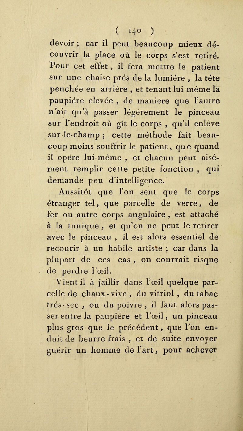 devoir ; car il peut beaucoup mieux dé- couvrir la place où le corps s'est retiré. Pour cet effet, il fera mettre le patient sur une chaise prés de la lumière , la tête penchée en arriére , et tenant lui même la paupière élevée , de manière que l'autre n'ait qu'à passer légèrement le pinceau sur Tendroit où gît le corps , qu'il enlève sur le-champ ; cette méthode fait beau- coup moins souffrir le patient, que quand il opère lui-même , et chacun peut aisé- ment remplir cette petite fonction , qui demande peu d'intelligence. Aussitôt que l'on sent que le corps étranger tel, que parcelle de verre, de fer ou autre corps angulaire , est attaché à la tonique , et qu'on ne peut le retirer avec le pinceau , il est alors essentiel de recourir à un habile artiste ; car dans la plupart de ces cas , on courrait risque de perdre l'œil. Vient il à jaillir dans l'œil quelque par- celle de chaux-vive , du vitriol , du tabac très-sec , ou du poivre , il faut alors pas- ser entre la paupière et Tœil, un pinceau plus gros que le précédent, que Ton en- duit de beurre frais , et de suite envoyer guérir un homme de l'art, pour achever