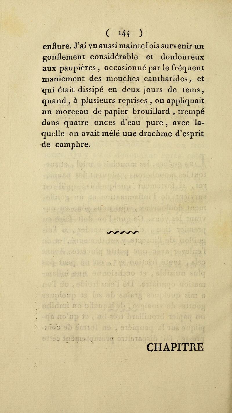 enflure. J'ai vu aussi maintef ois survenir un gonflement considérable et douloureux aux paupières , occasionné par le fréquent maniement des mouches cantharides^ et qui était dissipé en deux jours de tems, quand, à plusieurs reprises , on appliquait un morceau de papier brouillard ^ trempé dans quatre onces d'eau pure , avec la- quelle on avait mêlé une drachme d'esprit de camphre. CHAPITRE
