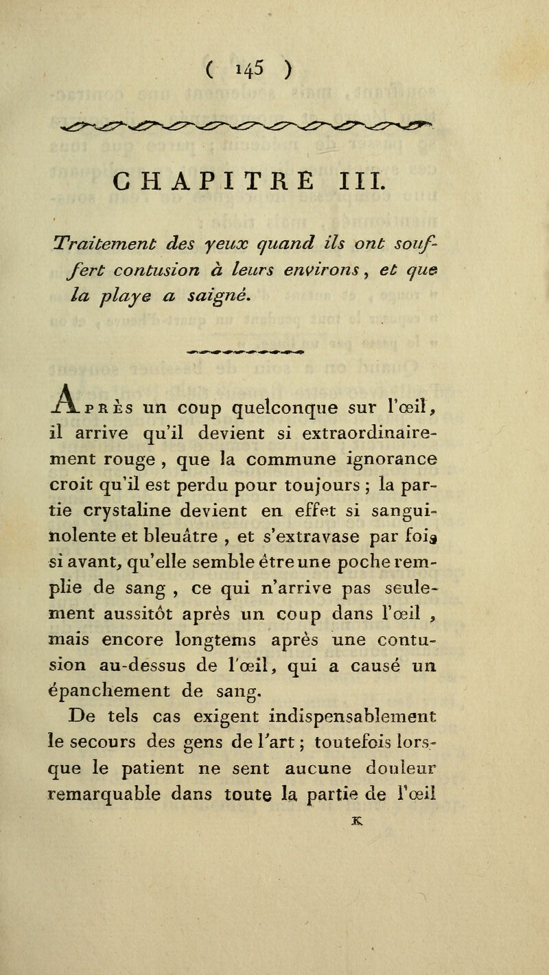 CHAPITRE III. Traitement des yeux quand ils ont souf- fert contusion à leurs environs, et qu& la playe a saigné. x\.pRÈs un coup quelconque sur Toeil, il arrive qu'il devient si extraordinaire- ment rouge , que la commune ignorance croit qu'il est perdu pour toujours ; la par-= tie crystaline devient en effet si sangui- nolente et bleuâtre , et s'extravase par fois ^\ avant, qu^elîe semble être une poche rem- plie de sang , ce qui n'arrive pas seule- ment aussitôt après un coup dans l'œil , mais encore longtems après une contu- sion au-dessus de l'œil, qui a causé un. épanchement de sang. De tels cas exigent indispensablement le secours des gens de Tart ; toutefois lors- que le patient ne sent aucune douleur remarquable dans toute la partie de l'œil