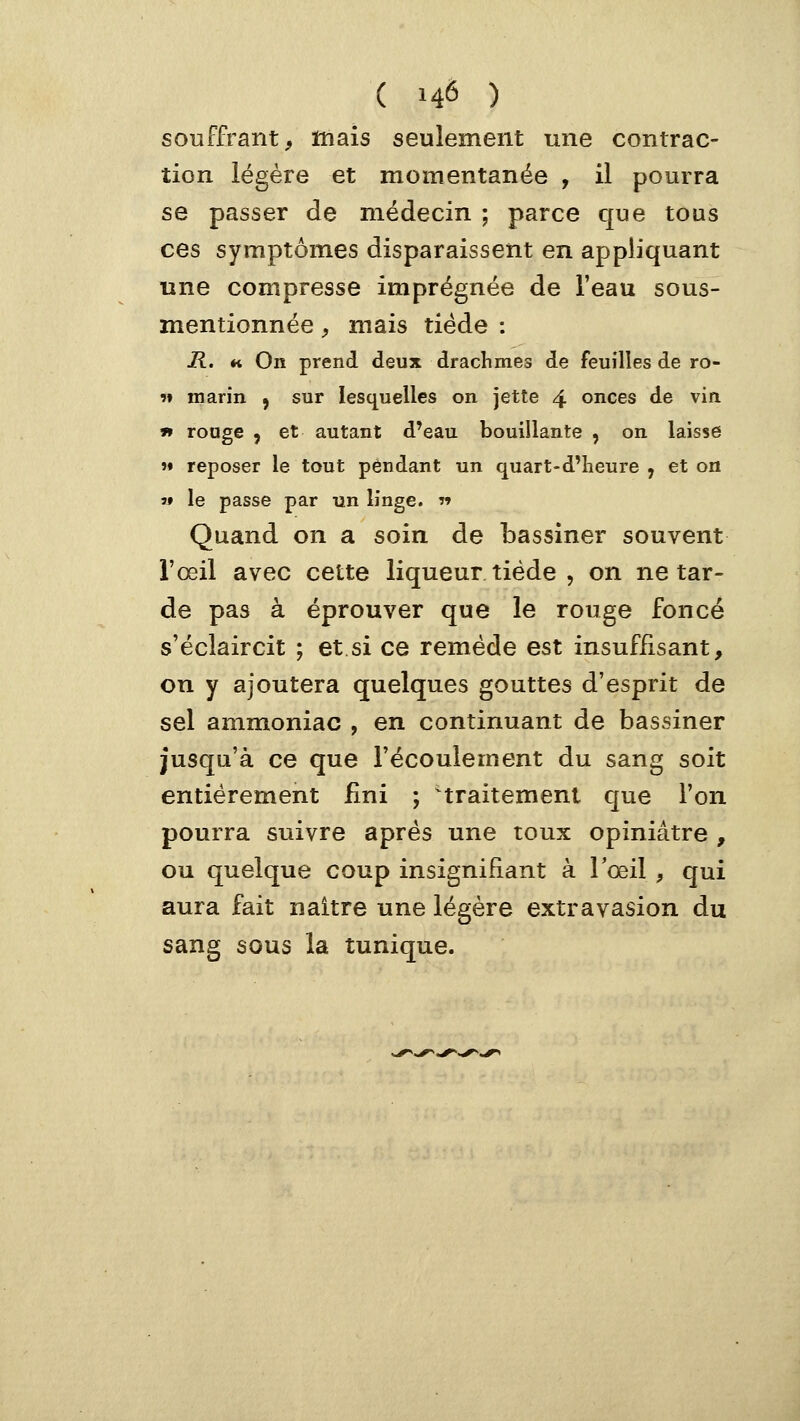 ( 14Ô ) souffrant, mais seulement une contrac- tion légère et momentanée , il pourra se passer de médecin ; parce que tous ces symptômes disparaissent en appliquant une compresse imprégnée de l'eau sous- mentionnée, mais tiède : R. «i On prend deux drachmes de feuilles de ro- 9» marin , sur lesquelles on jette 4 onces de vin ï» rouge , et autant d'eau bouillante , on laisse  reposer le tout pendant un quart-d'Iieure , et on s» le passe par un linge. r> Quand on a soin de bassiner souvent l'œil avec cette liqueur tiède , on ne tar- de pas à éprouver que le rouge foncé s'éclaircit ; et si ce remède est insuffisant, on y ajoutera quelques gouttes d'esprit de sel ammoniac , en continuant de bassiner jusqu'à ce que l'écoulement du sang soit entièrement fini ; 'traitement que l'on pourra suivre après une toux opiniâtre , ou quelque coup insignifiant à l'œil , qui aura fait naître une légère extravasion du sang sous la tunique.