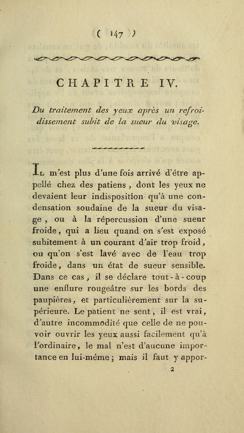 CHAPITRE IV. Du traitejnent des yeux après un refroi- dissemenù subit de la sueur du uisage. Al m'est plus d'une fois arrivé d'être ap- pelle chez des patiens , dont les yeux ne devaient leur indisposition qu'à une con- densation soudaine de la sueur du visa- ge , ou à la répercussion d'une sueur froide, qui a lieu quand on s'est exposé subitement à un courant d'air trop froid, ou qu'on s'est lavé avec de l'eau trop froide, dans un état de sueur sensible. Dans ce cas ^ il se déclare tout-à-coup une enflure rougeâtre sur les bords des paupières, et particulièrement sur la su- périeure. Le patient ne sent, il est vrai, d'autre incommodité que celle de ne pou- voir ouvrir les yeux aussi facilement qu'à l'ordinaire, le mal n'est d'aucune impor- tance en îui-méme \ mais il faut y appor- 2