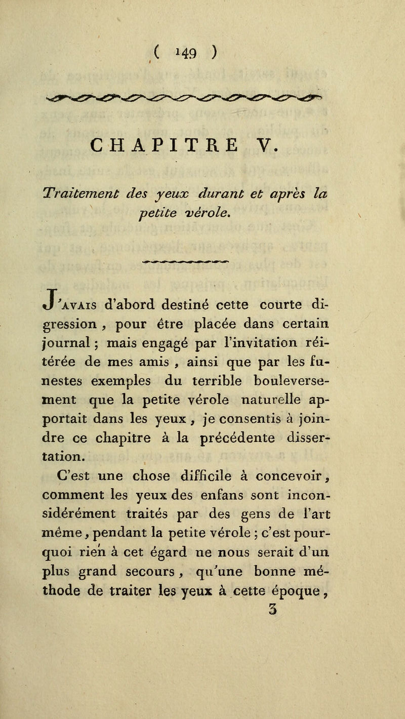 ( »49 ) CHAPITRE V. Traitement des yeux durant et après la petite uérole. J'avais d'abord destiné cette courte di- gression , pour être placée dans certain journal ; mais engagé par l'invitation réi- térée de mes amis , ainsi que par les fu- nestes exemples du terrible bouleverse- ment que la petite vérole naturelle ap- portait dans les yeux , je consentis à join- dre ce chapitre à la précédente disser- tation. C'est une chose difficile à concevoir, comment les yeux des enfans sont incon- sidérément traités par des gens de l'art même, pendant la petite vérole ; c'est pour- quoi rien à cet égard ne nous serait d'un plus grand secours, qu'une bonne mé- thode de traiter les yeux à cette époque, 3