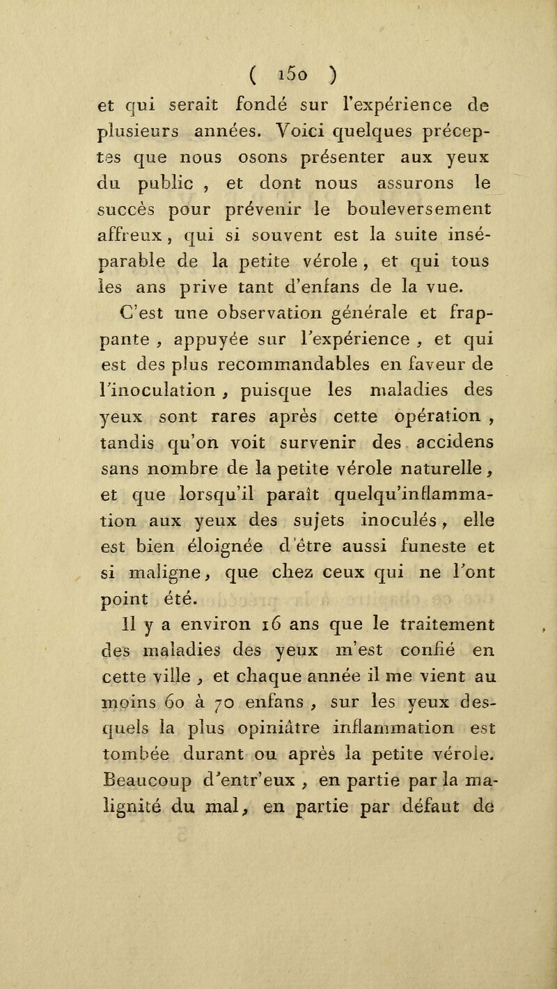 et qui serait fondé sur Texpérience de plusieurs années. Voici quelques précep- tes que nous osons présenter aux yeux du public , et dont nous assurons le succès pour prévenir le bouleversement affreux, qui si souvent est la suite insé- parable de la petite vérole, et qui tous les ans prive tant d'enfans de la vue. C'est une observation générale et frap- pante , appuyée sur Texpérience , et qui est des plus recommandables en faveur de llnoculation , puisque les maladies des yeux sont rares après cette opération , tandis qu'on voit survenir des accidens sans nombre de la petite vérole naturelle, et que lorsqu'il parait quelqu'inflamma- tion aux yeux des sujets inoculés j elle est bien éloignée detre aussi funeste et si maligne, que cliez ceux qui ne Tout point été. H y a environ i6 ans que le traitement des maladies des yeux m'est confié en cette ville ^ et chaque année il me vient au moins 60 à 70 enfans , sur les yeux des- quels la plus opiniâtre inflammation est tombée durant ou après la petite vérole. Beaucoup d'entr'eux , en partie par la ma- lignité du mal^ en partie par défaut de