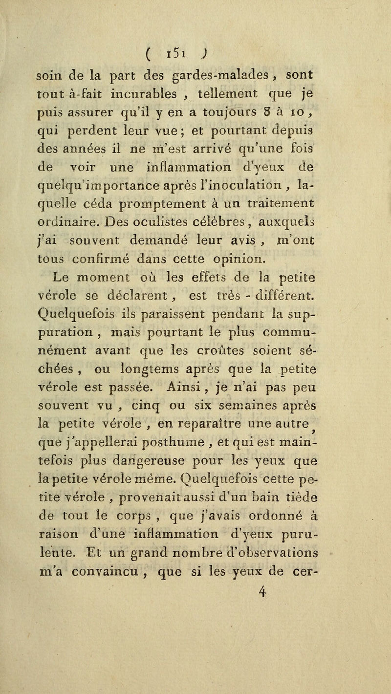 soin de la part des gardes-malades , sont tout à-fait incurables ^ tellement que je puis assurer qu'il y en a toujours Sa io , qui perdent leur vue ; et pourtant depuis des années il ne m'est arrivé qu'une fois de voir une inflammation d*yeux de quelqu'importance après l'inoculation ^ la- quelle céda promptement à un traitement ordinaire. Des oculistes célèbres , auxquels j'ai souvent demandé leur avis , m'ont tous confirmé dans cette opinion. Le moment où les effets de îa petite vérole se déclarent ;, est très - différent. Quelquefois ils paraissent pendant la sup- puration , mais pourtant le plus commu- nément avant que les croûtes soient sé- chées , ou longtems après que la petite vérole est passée. Ainsi, je n'ai pas peu souvent vu , cinq ou six semaines après la petite vérole , en reparaître une autre que j'appellerai posthume , et qui est main- tefois plus dangereuse pour les yeux que la petite vérole même. Quelquefois cette pe- tite vérole ^ provenait aussi d'un bain tiède de tout le corps , que j'avais ordonné à raison d'une inflammation d'yeux puru- lente. Et un grand nombre d'observations m'a convaincu , que si les yeux de cer- 4