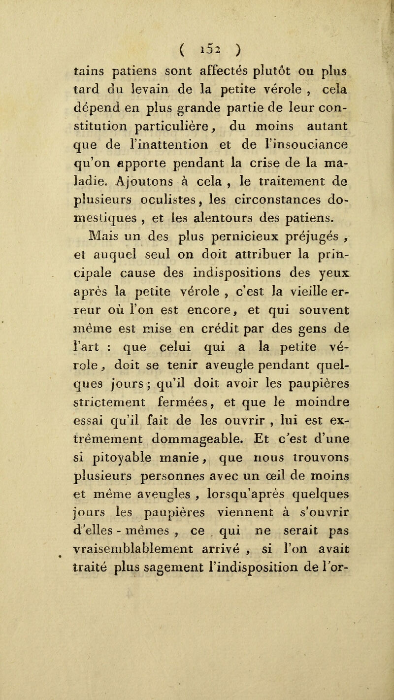 ( >52 ) tains patiens sont affectés plutôt ou plus tard du levain de la petite vérole , cela dépend en plus grande partie de leur con- stitution particulière, du moins autant que de l'inattention et de l'insouciance qu'on apporte pendant la crise de la ma- ladie. Ajoutons à cela , le traitement de plusieurs oculistes, les circonstances do- mestiques j et les alentours des patiens. Mais un des plus pernicieux préjugés , et auquel seul on doit attribuer la prin- cipale cause des indispositions des yeux après la petite vérole , c'est la vieille er- reur où Ton est encore, et qui souvent même est mise en crédit par des gens de l'art : que celui qui a la petite vé- role f doit se tenir aveugle pendant quel- ques jours ; qu'il doit avoir les paupières strictement fermées, et que le moindre essai qu'il fait de les ouvrir , lui est ex- trêmement dommageable. Et c'est d'une si pitoyable manie, que nous trouvons plusieurs personnes avec un œil de moins et même aveugles , lorsqu'après quelques jours les paupières viennent à s'ouvrir d'elles - mêmes , ce . qui ne serait pas vraisemblablement arrivé , si l'on avait traité plus sagement l'indisposition de Tor-
