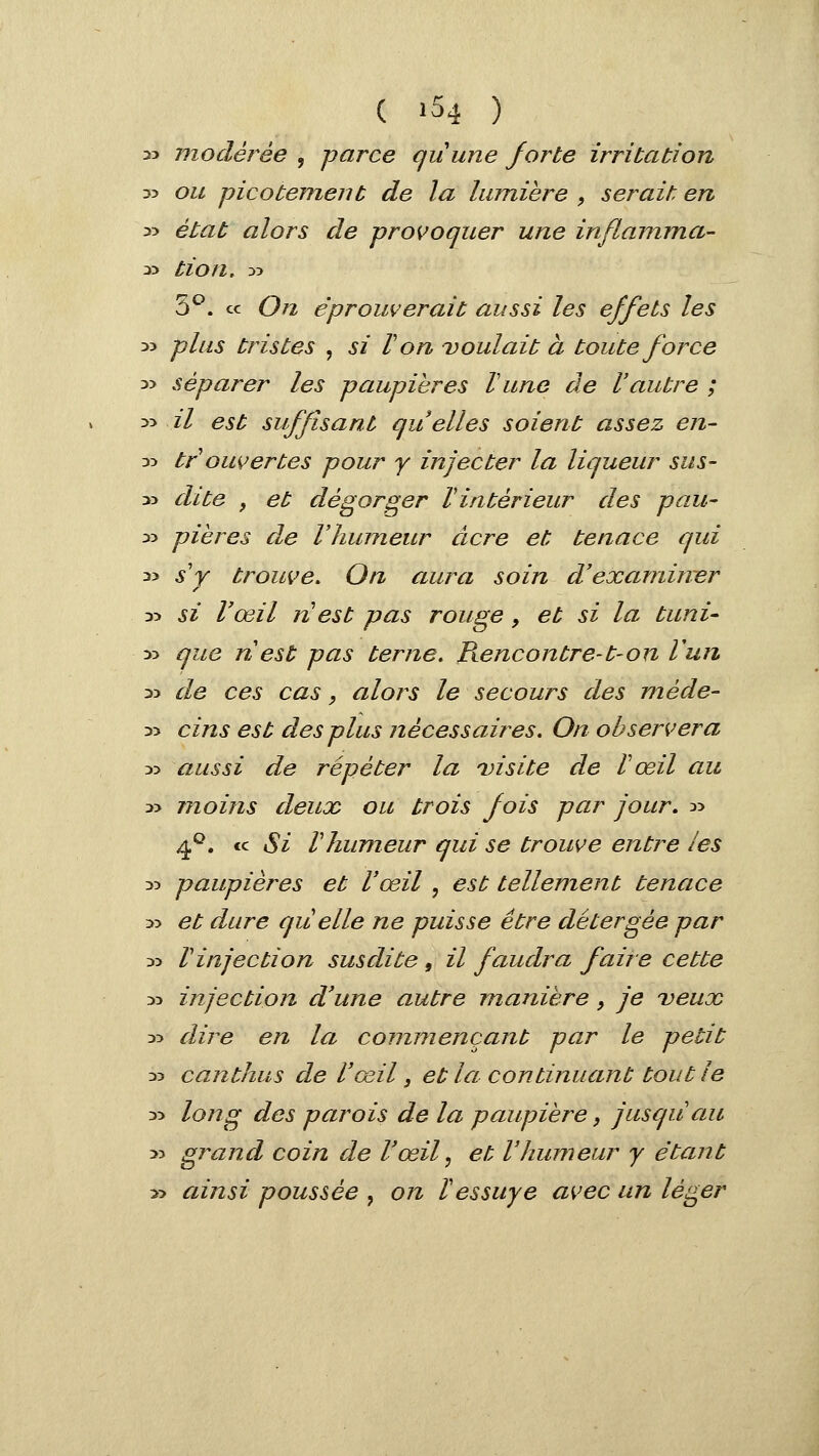 33 modérée , parce quune forte irritation 33 ou picotement de la lumière , serait en y> état alors de provoquer une inflamma- 33 tion, :>-> 3^. ce On éprouverait aussi les effets les 33 plus tristes , si V on voulait à toute force 33 séparer les paupières lune de l'autre ; 33 il est suffisant qu elles soient assez en- 33 tr ouvertes pour y injecter la liqueur sus- 33 dite , et dégorger Vintérieur des pau- 33 pieres de Vhwneur acre et tenace qui 33 s'y trouve. On aura soin d'examiner 33 si l'œil n est pas rouge, et si la tuni- 33 que ri est pas terne, Ptencontre-t-on l'un 33 de ces cas, alors le secours des méde- 33 cins est des plus nécessaires. On observera 33 aussi de répéter la 'visite de V œil au 33 moins deux ou trois fois par jour, 33 4'^. ce Si rhumeur qui se trouve entre les 33 paupières et l'œil , est tellement tenace 33 et dure quelle ne puisse être détergée par 33 r injection susdite, il faudra faire cette 33 injection d'une autre manière, je ueux 33 dii^e en la commençant par le petit 33 canthus de l'œil, et la continuant tout le 33 long des parois de la paupière, jusqu'au 33 grand coin de l'œil, et l'humeur y étant 33 ainsi poussée , on l'essuyé avec un léger