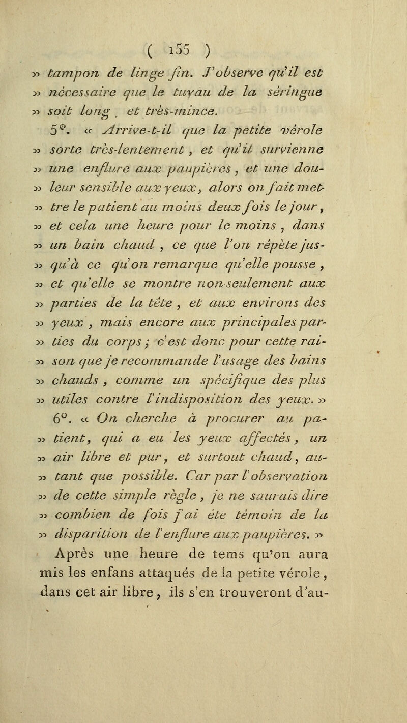 » tarnpon de linge fin. ,Tobserve qiiil est 35 nécessaire que le tuyau de la seringue :>:> soit long ^ et très-mince. 5^» « Arrive-t-il que la petite vérole >î sorte très-lentement, et quil survienne D5 une enflure aux paupières ^ et une dou- 35 leur sensible aux yeux y alors on fait met- 35 tre le patient au moins deux fois le jour ^ 55 et cela une heure pour le moins , dans 35 un bain chaud , ce que Von répète jus- 35 qu'à ce qu on remarque quelle pousse , 35 et quelle se montre non seulement aux 35 parties de la tête , et aux environs des 35 yeux , mais encore aux principales par- 35 ties du corps ; cest donc pour cette rai- 33 son que je recommande Vusage des bains 35 chauds , comme un spécifu/ue des plus 33 utiles contre rindisposition des yeux. 55 6^. ce On cherche à procurer an pa- 35 tient, qui a eu les yeux affectés, un 33 air libre et pur, et surtout chaud^ au- 33 tajit que possible. Car par V observation 35 de cette simple règle, je ne saurais dire 35 combien de fois f ai été témoin de la 35 disparition de Venflure aux paupières. 55 ' Après une heure de tems qu'on aura mis les enfans attaqués de la petite vérole , dans cet air libre, ils s'en trouveront d'au-