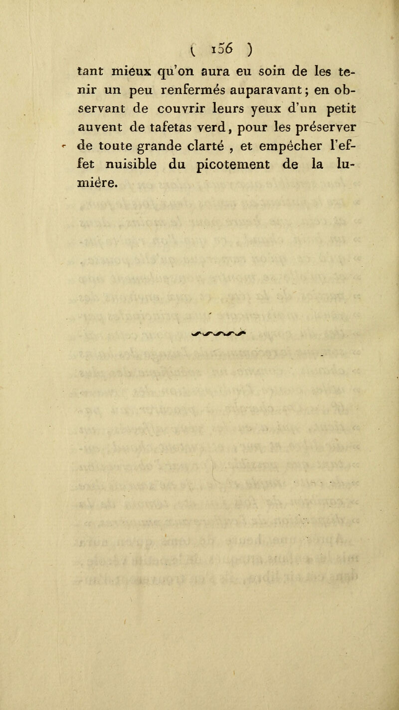 tant mieux qu'on aura eu soin de les te- nir un peu renfermés auparavant ; en ob- servant de couvrir leurs yeux d'un petit auvent de tafetas verd, pour les préserver «■ de toute grande clarté , et empêcher l'ef- fet nuisible du picotement de la lu- mière.