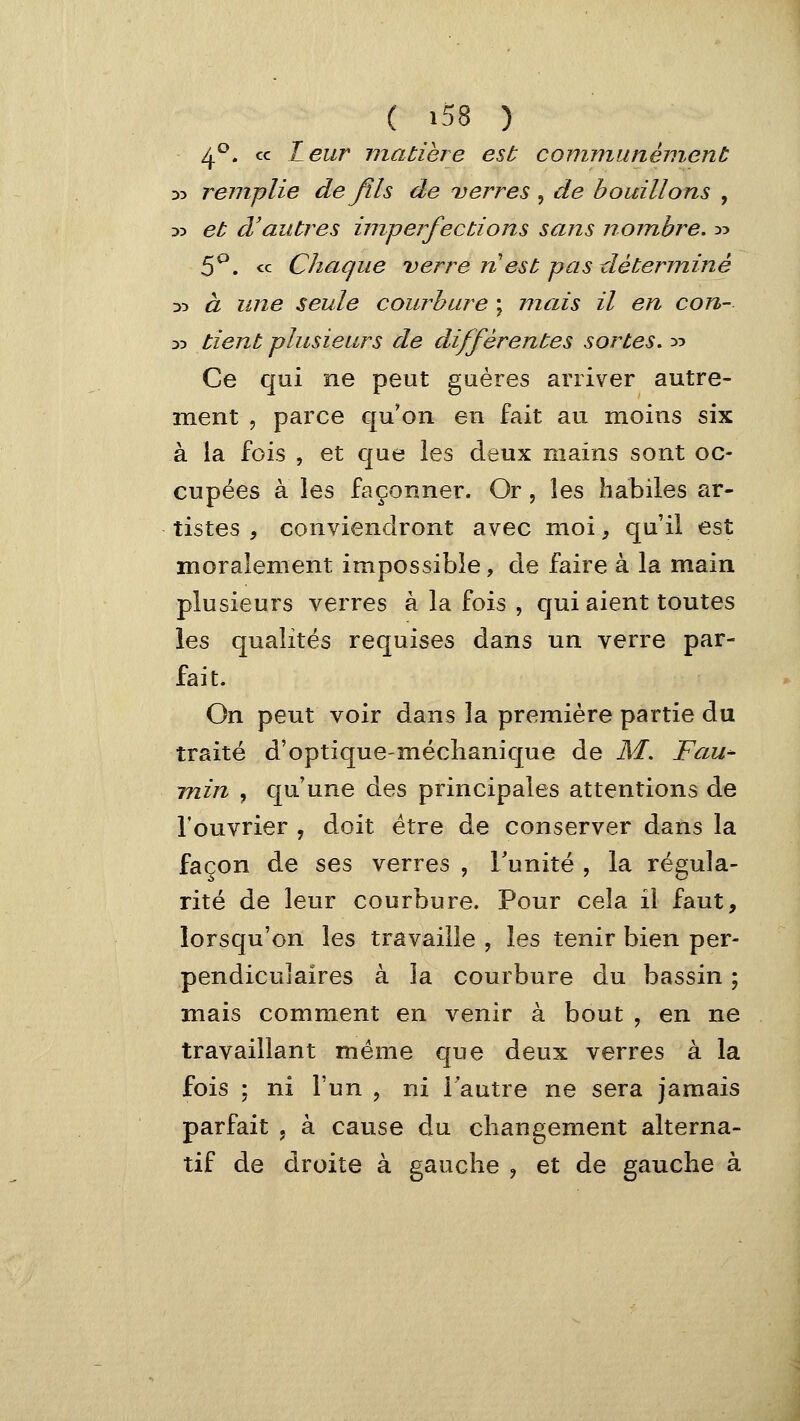 ( »58 ) 4^^. ce Leur matière est conimunénient •x> remplie de fils de ^verres , de bouillons , 33 et d'autres imperfections sans nombre, :>:> 5^. « Chaque verre n est pas déterminé DD à une seule courbure ; mais il en con- yy tient plusieurs de différentes sortes, :>:> Ce qui ne peut guéres arriver autre- ment , parce qu'on en fait au moins six à la fois , et que les deux mains sont oc- cupées à les façonner. Or, les habiles ar- tistes , conviendront avec moi, qu'il est moralement impossible, de faire à la main plusieurs verres à la fois , qui aient toutes les qualités requises dans un verre par- fait. On peut voir dans la première partie du traité d'optique-méclianique de ÂI. Fau-- min , qu'une des principales attentions de l'ouvrier , doit être de conserver dans la façon de ses verres , Tunité , la régula- rité de leur courbure. Pour cela il faut, lorsqu'on les travaille , les tenir bien per- pendiculaires à la courbure du bassin ; mais comment en venir à bout , en ne travaillant même que deux verres à la fois ; ni l'un , ni l'autre ne sera jamais parfait , à cause du changement alterna- tif de droite à gauche ^ et de gauche à