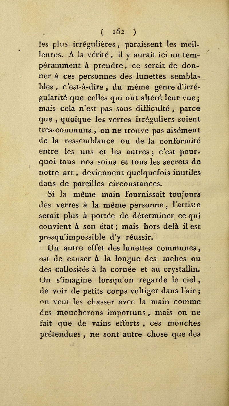 les plus irrégulières, paraissent les meil- leures, A la vérité, il y aurait ici un tem- péramment à prendre^ ce serait de don- ner à ces personnes des lunettes sembla- bles , c'est-à-dire , du même genre d'irré- gularité que celles qui ont altéré leur vue ; mais cela n'est pas sans difficulté , parce que , quoique les verres irréguliers soient très-communs , on ne trouve pas aisément de la ressemblance ou de la conformité entre les uns et les autres ; c'est pour- quoi tous nos soins et tous les secrets de notre art, deviennent quelquefois inutiles dans de pareilles circonstances. Si la même main fournissait toujours des verres à la même personne, l'artiste serait plus à portée de déterminer ce qui convient à son état ; mais hors delà il est presqu'impossible d'y réussir. Un autre effet des lunettes communes, est de causer à la longue des taches ou des callosités à la cornée et au crystallin. On s'imagine lorsqu'on regarde le ciel , de voir de petits corps voltiger dans l'air ; on veut les chasser avec la main comme des moucherons importuns, mais on ne fait que de vains efforts , ces mouches prétendues , ne sont autre chose que des