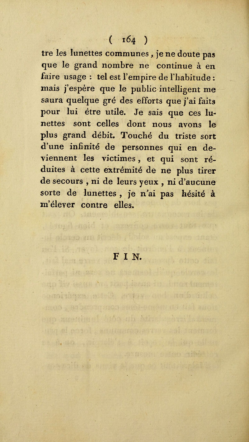 tre les lunettes communes, je ne doute pas que le grand nombre ne continue à en faire usage : tel est l'empire de Fhabitude : mais j'espère que le public intelligent me saura quelque gré des efforts que j'ai faits pour lui être utile. Je sais que ces lu- nettes sont celles dont nous avons le plus grand débit. Touché du triste sort d'une infinité de personnes qui en de- viennent les victimes, et qui sont ré- duites à cette extrémité de ne plus tirer de secours , ni de leurs yeux , ni d'aucune sorte de lunettes , je n'ai pas hésité à m'élever contre elles. F I N.