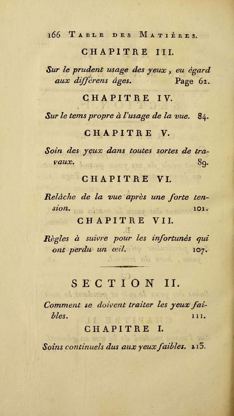 CHAPITRE IIL Sur le prudent usage des yeux, eu égard aux diffèrens âges» Page 62. CHAPITRE IV. $ur le tems propre à Vusage de la vue, 84. CHAPITRE V. Soin des yçux dans toutes sortes de tra- vaux. 89. CHAPITRE VL Relâche de la vue après une forte ten- sion, 101. CHAPITRE VIL Règles à sum^e pour les infortunés qui ont perdu un œil, 107. SECTION II. Comment se doivent traiter les yeux fai- bles, m. CHAPITRE L Soins continuels dus aux yeux faibles, x i5.