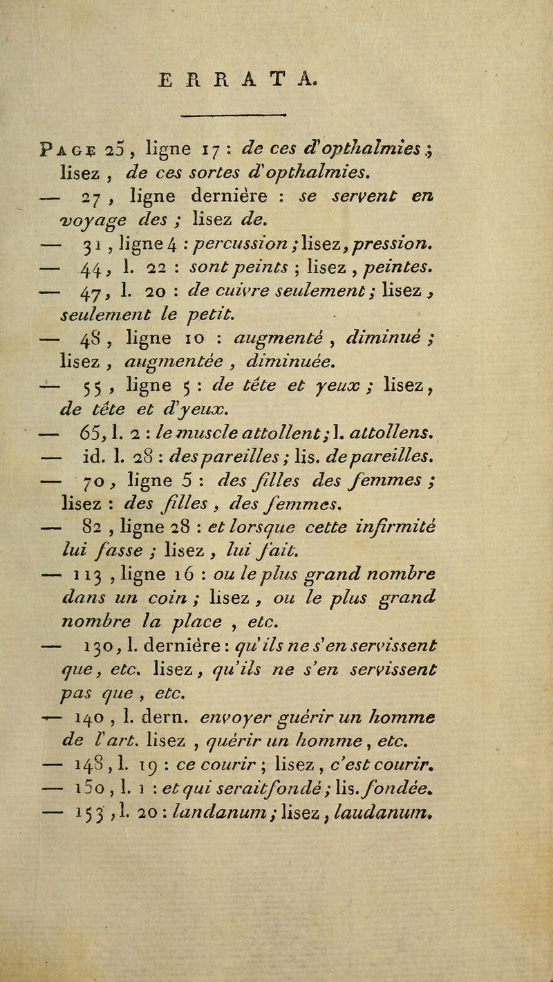 ERRATA. Pag:ç 25, ligne 17: de ces dopthalmîes:^ lisez , de ces sortes dopthalmies, — 27 , ligne dernière : se servent en voyage des ; lisez de» — 31, ligne 4 • percussion ; lisez, pression, — 44, 1. 12 : sont peints ; lisez , peintes, — 47, 1. 20 : de cuivre seulement ; lisez ^ seulement le petit, — 48 , ligne 10 : augmenté , diminué ; lisez , augmentée , diminuée, — 55 , ligne 5 : de tête et yeux ; lisez, de tête et d'yeux. — 65,1. Q. : le muscle attollent; l, attollens, — id. L 28 : des pareilles ; lis. dépareilles, — 70 ^ ligne 5 : des filles des femmes ; lisez : des filles , des femmes, — 82 , ligne 1% \ et lorsque cette infirmité lui fasse ; lisez , lui fait, — 113? ligne 16 : ou le plus grand nombre dans un coin ; lisez , ou le plus grand nombre la place , etc, — 130,1. dernière : quils ne s en servissent que, etc, lisez, qu'ils ne s'en servissent pas que , etc, ^— 140 , 1. dern. envoyer guérir un homme de Vart, lisez , quérir un homme, etc, — 148 , L 19 : ce courir ; lisez , c'est courir* — 15 o , 1. 1 \et qui seraitfondé ; lis. fondée^ — 15 3 ,1. 20 ; landanum ; lisez ; laudanum*