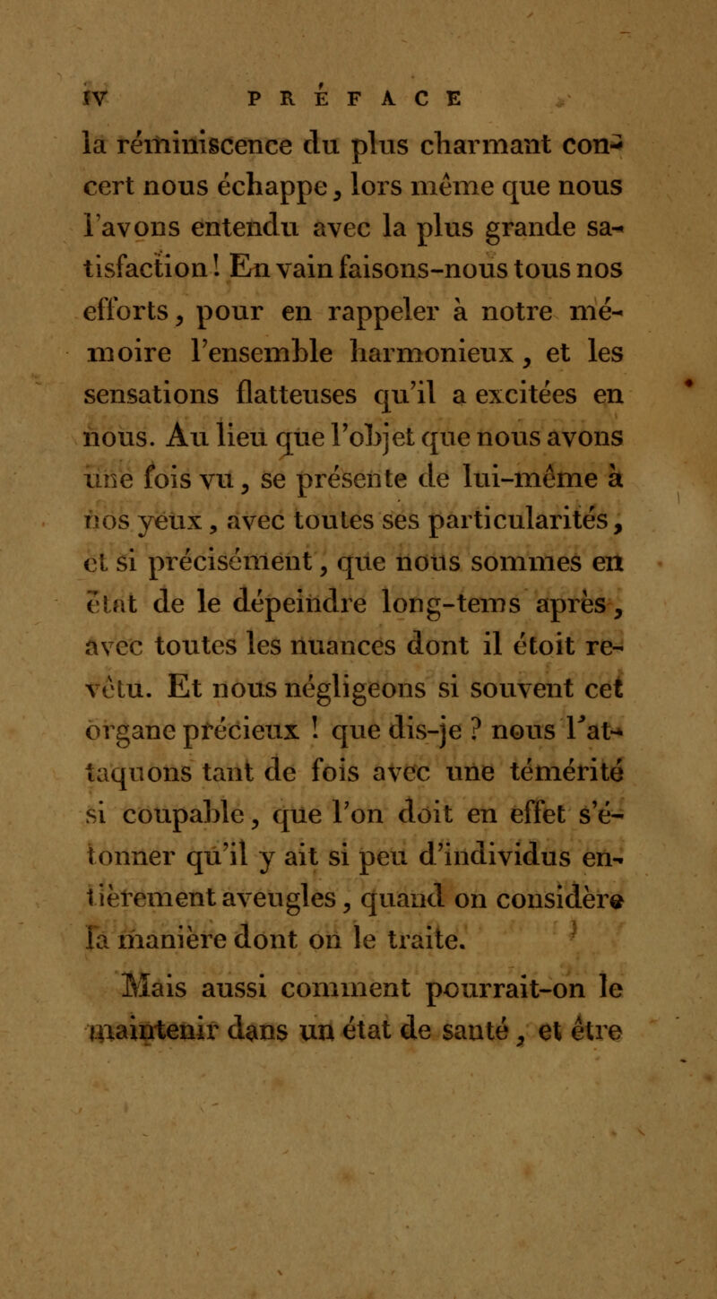 la réminiscence du plus charmant con- cert nous échappe , lors même que nous lavons entendu avec la plus grande sa« tisfaction ! En vain faisons-nous tous nos efforts, pour en rappeler à notre mé- moire l'ensemble harmonieux, et les sensations flatteuses qu'il a excitées en nous. Au lieu que l'objet que nous avons une fois vu, se présente de lui-même à nos yeux, avec toutes ses particularités, et si précisément, que nous sommes en état de le dépeindre long-tems après, avec toutes les nuances dont il étoit re- vêtu. Et nous négligeons si souvent cet organe précieux ! que dis-je ? nous l'at- taquons tant de fois avec une témérité si coupable, que Ton doit en effet s'é- tonner qu'il y ait si peu d'individus en- tièrement aveugles, quand on considère la manière dont on le traite. Mais aussi comment pourrait-on le maintenir dans un état de santé, et être