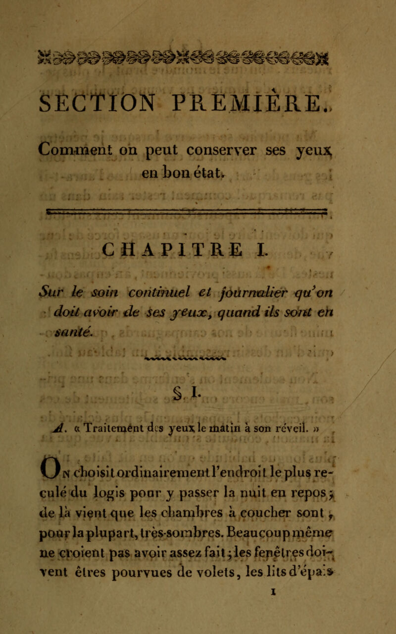 SECTION PREMIÈRE.. Comment on peut conserver ses yeux, en bon état. CHAPITRE I. •Sur le soin continuel et journalier quon doit avoir de ses jeux, quand ils sont en santé. s. i. JL% ci Trailement des yeux le matin à son réveil. » o n c'hoîsitordinairemeiitrenclroît leplus re- culé du logis pour y passer la nuit en repos > de là vient que les chambres à coucher sont f pour la plupart, très-sombres. Beaucoup rnême ne croient pas avoir assez fait ; les fenêtres doi- vent êtres pourvues de volets, les litsd'épa:s>