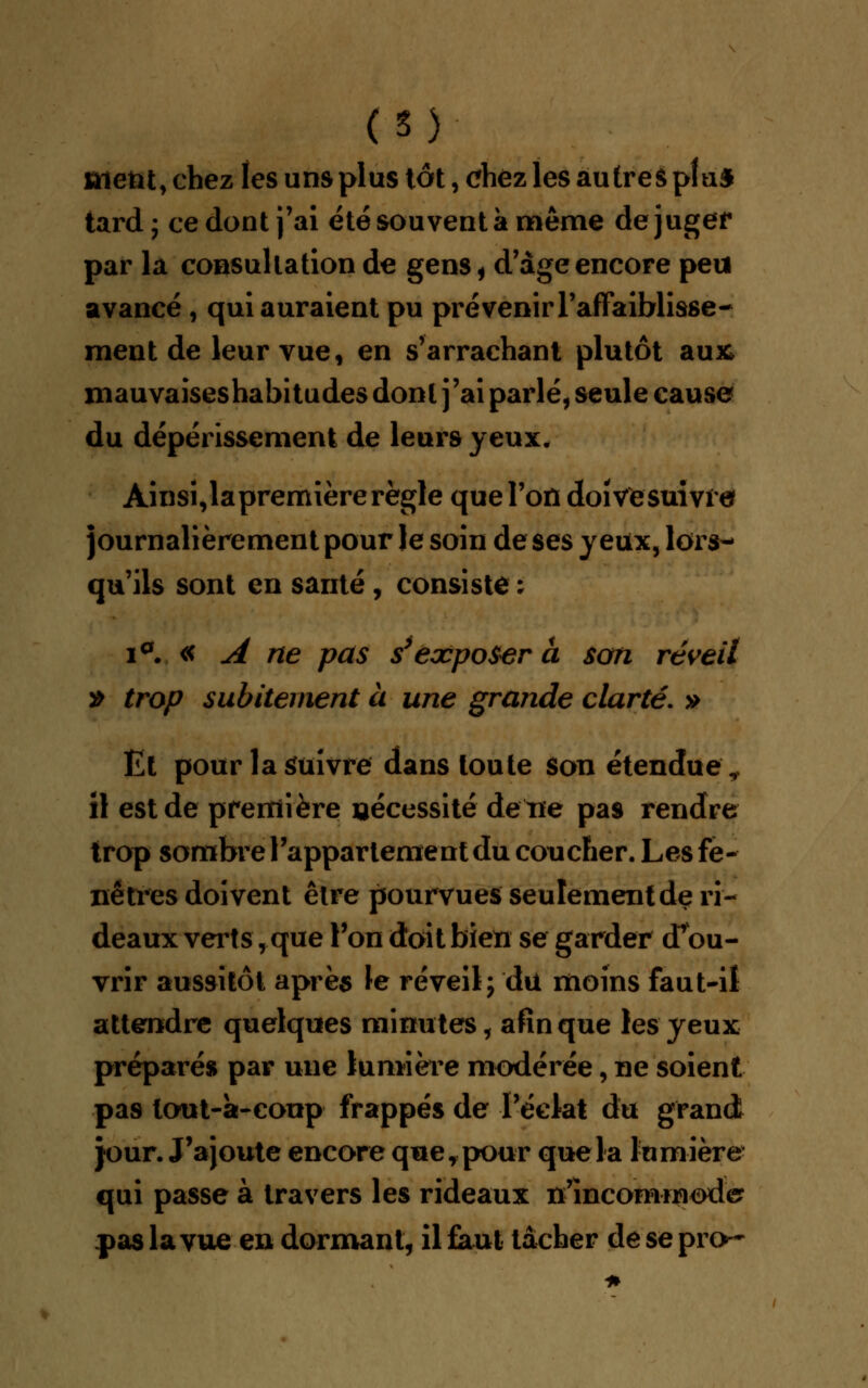 (S) aient, chez les uns plus tôt, chez les autres plu* tard ; ce dont j'ai été souvent à même de juger par la consultation de gens* d'âge encore peu avancé , qui auraient pu prévenir l'affaiblisse- ment de leur vue, en s'arrachant plutôt aux mauvaises habitudes dont j'ai parlé, seule cause du dépérissement de leurs yeux. Ainsi,lapremière règle que l'on doive suivre journalièrement pour le soin de ses yeux, lors- qu'ils sont en santé , consiste ; i°. « A ne pas s'exposera son réveil » trop subitement à une grande clarté. » Et pour la Suivre dans toute son étendue,, il est de première nécessité de ne pas rendre trop sombre l'appartement du coucher. Les fe- nêtres doivent être pourvues seulement de ri- deaux verts, que l'on doit bien se garder d'ou- vrir aussitôt après le réveil; du moins faut-il attendre quelques minutes, afin que les yeux préparés par une lumière modérée, ne soient pas lout-à-coup frappés de l'éclat du grand jour. J'ajoute encore que,pour quela lumière qui passe à travers les rideaux n'incommoda pas la vue en dormant, il faut tâcher de se pro~