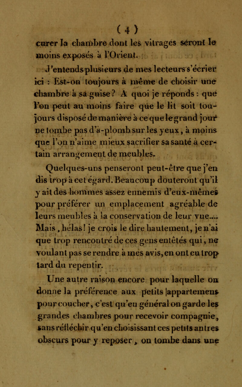 (4> curer la chambre dont les vitrages seront le moins exposés à l'Orient. J'entends plusieurs de mes lecteurs s'écrier ici : Est-on toujours à même de choisir une chambre à sa guise? A quoi je réponds : que Von peut au moins faire que le lit soit tou- jours disposé de manière à cequelegrand jour ne tombe pas drà-p!omb sur les yeux, à moins que l'on n'aime mieux sacrifier sa santé à cer- tain arrangement de meubles* Quelques-uns penseront peut-être que j'en dis trop à cet égard. Beaucoup douteront qu'il y ait des hommes assez ennemis d'eux-niêmeft pour préférer un emplacement agréable de leurs meubles à la conservation de leur vue.... Mais , hélas! je crois le dire hautement, je n'ai que trop rencontré de ces gens entêtés qui, ner voulant pas se rendre a mes avis, en ont eu trop tard du repentir. Une autre raison encore pour laquelle on; donne la préférence aux petits jappartemen* pour coucher, c'est qu'eu général on garde les grandes chambres pour recevoir compagnie, «ans réfléchir qu'en choisissant ces petits antres obscurs pour y reposer à on tombe dans une