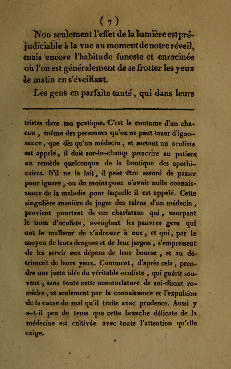 Kon seulement l'effet de la lumière est pré- judiciable à la vue au moment de notre réveil, mais encore l'habitude funeste et enracinée où Ton est généralement de se frotter les yeux le matin en s'éveillant. Les gens en parfaite santé, qui dans leurs tristes dans ma pratique. C'est la coutume d'un cha- cun , même d«s personnes qu'on ne peut taxer d'Igno- rance , xme des qu'un médecin , et surtout un oculiste est appelé, il dok sur-le-champ prescrire au patient un remède quelconque de la boutique des apothi- caires. S'il ne le fait, il peut être assuré de passer pour ignare , ou du moins pour n'avoir nulle connais- sance de la maladie pour laquelle il est appelé. Cette singulière manière de juger des talens d'un médecin , provient pourtant de ces charlatans qui, usurpant le nom d'oculiste, aveuglent les pauvres gens qui ont le malheur de s'adresser a eux, et qui, par le moyen de leurs drogues et de leur jargon , s'empressent de les servir aux dépens de leur bourse , et au dé- triment de leurs yeux. Comment, d'après cela , pren- dre une juste idée du véritable oculiste , qui guérit sou- vent ^ sans toute cette nomenclature de soi-disant re- mèdes , «t seulement par la connaissance et l'expulsion de la «cause du mal qu'il traite avec prudence. Aussi y a-t-il peu de tems que cette branche délicate de la médecine est cultivée avec toute l'attention qu'elle exige*