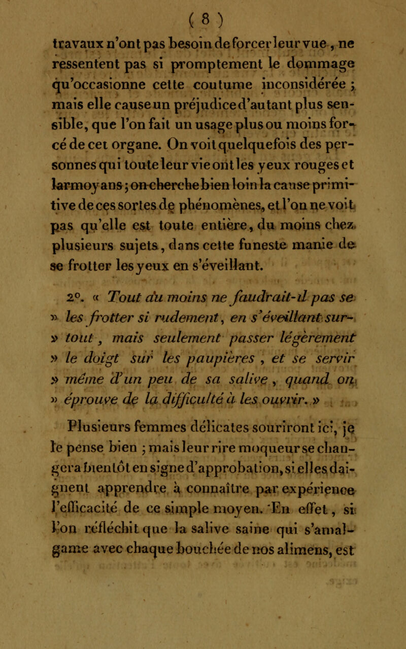 travaux n'ont pas besoin de forcer leur vue , ne ressentent pas si promptement le dommage qu'occasionne cette coutume inconsidérée ; mais elle cause un préjudice d'autant plus sen- sible, que l'on fait un usage plus ou moins for- cé de cet organe. On voit quelquefois des per- sonnes qui toute leur vie ont les yeux rouges et larmoy ans ; oucherehebien loin la cause primi- tive de ces sortes de phénomènes, et l'on ne voi t pas qu'elle est toute entière, du moins chez, plusieurs sujets, dans cette funeste manie de se frotter les yeux en s'éveillant. 2°. « Tout du moins ne faudrait-il pas se » les frotter si rudement, en s'éveillant sur- it tout, mais seulement passer légèrement » le doigt sur les paupières , et se servir » même d'un peu de sa salive , quand on » éprouve de la difficulté à les ouvrir. » Plusieurs femmes délicates souriront ici, jç le pense bien j mais leur rire moqueur se chan- gera bientôt en signe d'approbation, si elles dai- gnent apprendre à connaître par expérience l'efficacité de ce simple moyen. En effet, si l'on réfléchit que la salive saine qui s'amal- game avec chaque bouchée de nos alimens, est