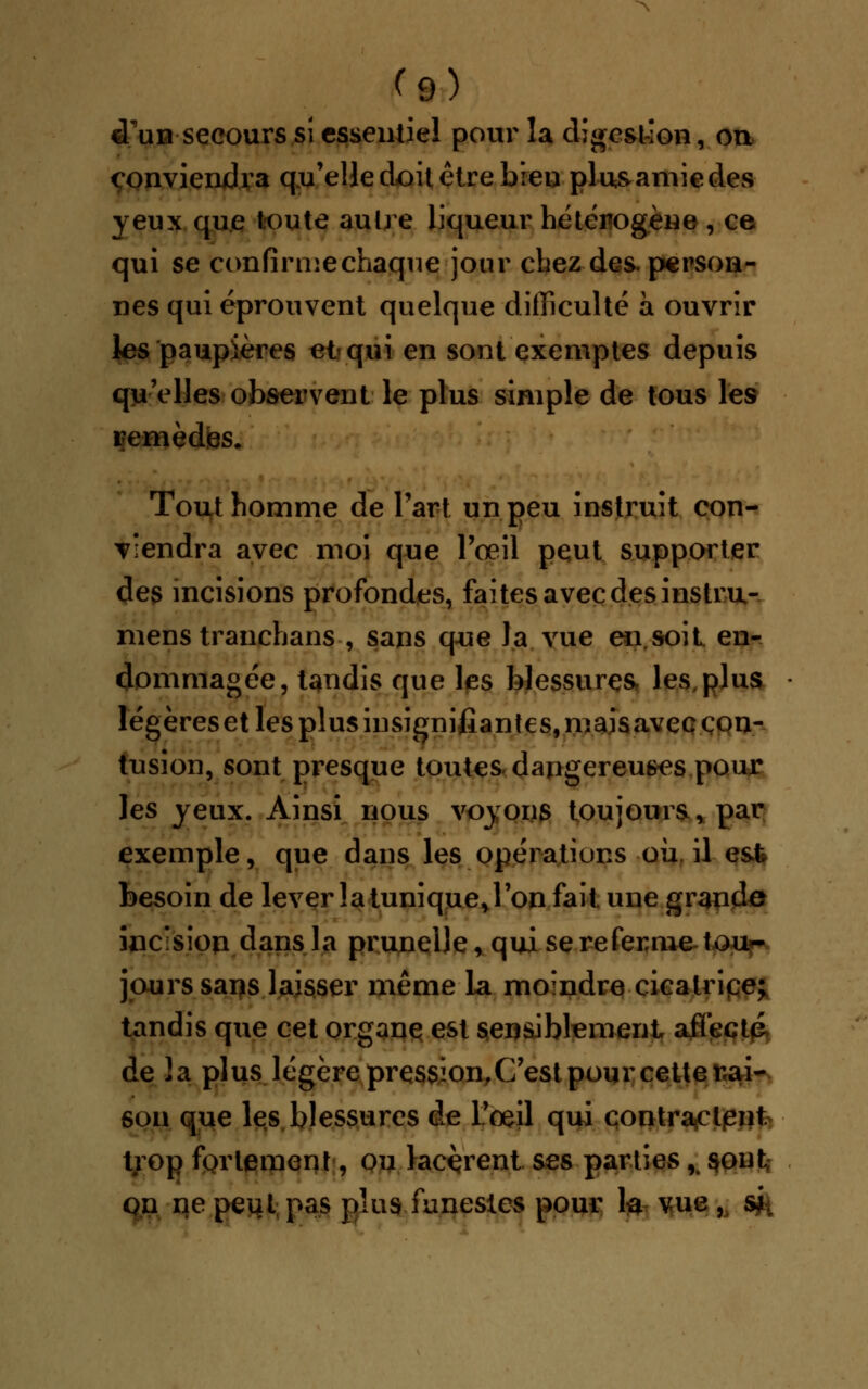 «Tun secours si essentiel pour la digestion, on conviendra qu'elle doit être bieu plusamiedes yeux que toute autre liqueur hétérogène , ce qui se confirmechaque jour chez des. person- nes qui éprouvent quelque difficulté a ouvrir les paupières ci qui en sont exemptes depuis qu'elles observent le plus simple de tous les remèdes. Tout homme de l'art un peu instruit con- viendra avec moi que l'oeil peut supporter des incisions profondes, faites avec des instru- mens tranchans , sans que la vue en.soit en- dommagée, tandis que les blessures les plus légèreset les plus insignifiantes, mais avec con- tusion, sont presque toutes dangereuses pour les yeux. Ainsi nous voyons toujours, par exemple, que dans les opérations où. il e&fe besoin de lever la tunique,l'on fait une grande incision dans la prunelle, qui se referme-tou- jours sans laisser même la moindre cicatrice; tandis que cet organe est sensiblement affecté de la plus légère pression,C'est pour cette mai- son que les blessures de l'oeil qui contractant trop fortement, ou lacèrent ses parties,. $onfc on ne peut pas plus funestes pour la vue ,, sft