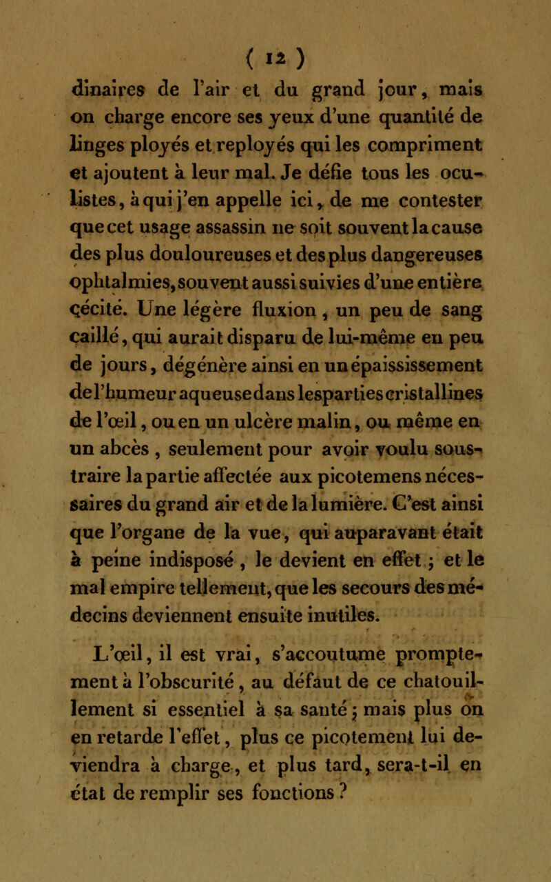 dinaires de l'air et du grand jour , maïs on charge encore ses yeux d'une quantité de linges ployés et reployés qui les compriment et ajoutent à leur mal. Je défie tous les ocu- listes, à qui j'en appelle ici y de me contester que cet usage assassin ne soit souvent la cause des plus douloureuses et des plus dangereuses ophtalmies, souvent aussi suivies d'une entière cécité. Une légère fluxion , un peu de sang caillé, qui aurait disparu de lui-même en peu de jours, dégénère ainsi en unépaississement derhumeuraqueusedauslespartiescristallines de l'œil, ou en un ulcère malin, ou même en un abcès , seulement pour avoir voulu sous- traire la partie affectée aux picotemens néces- saires du grand air et de la lumière. C'est ainsi que l'organe de la vue, qui auparavant était à peine indispose , le devient en effet ; et le mal empire tellement, que les secours des mé- decins deviennent ensuite inutiles. L'oeil, il est vrai, s'accoutume prompte- ment à l'obscurité , au défaut de ce chatouil- lement si essentiel k sa santé j mais plus on en retarde l'effet, plus ce picotement lui de- viendra à charge, et plus tard, sera-t-il en état de remplir ses fonctions ?