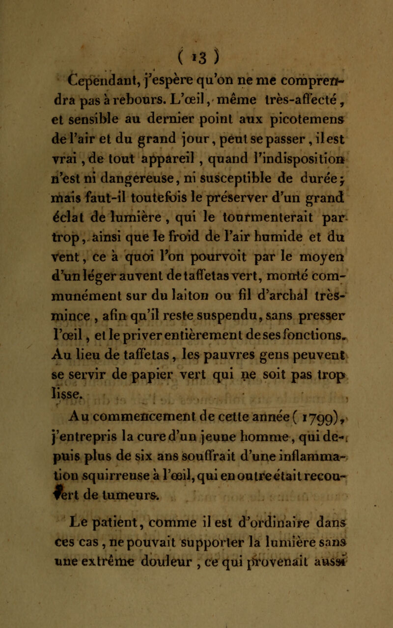 Cependant, j'espère qu'on ne me compren- dra pas à rebours. L'œil, même très-affecté, et sensible au dernier point aux picotement de l'air et du grand jour, peut se passer, il est vrai, de tout appareil , quand 1'indispositioi* n'est ni dangereuse, ni susceptible de durée j mais faut-il toutefois le préserver d'un grand éclat de lumière , qui le tourmenterait par trop, ainsi que le froid de l'air humide et du vent, ce à quoi l'on pourvoit par le moyen d'un léger au vent de taffetas vert, monté com- munément sur du laiton ou fil d'archal très- mince , afin qu'il reste suspendu, sans presser l'œil, et le priver entièrement de ses fonctions. Au lieu de taffetas, les pauvres gens peuvent se servir de papier vert qui ne soit pas trop lisse. Au commencement de cette année ( 1799), j'entrepris la cure d'un jeune homme, qui de-»: puis plus de six ans souffrait d une inflamma- tion squirreuse a l'œil, qui en outre était recou- vert de tumeurs. Le patient, comme il est d'ordinaire dans ces cas , ne pouvait supporter la lumière sans une extrême douleur , ce qui provenait aussi