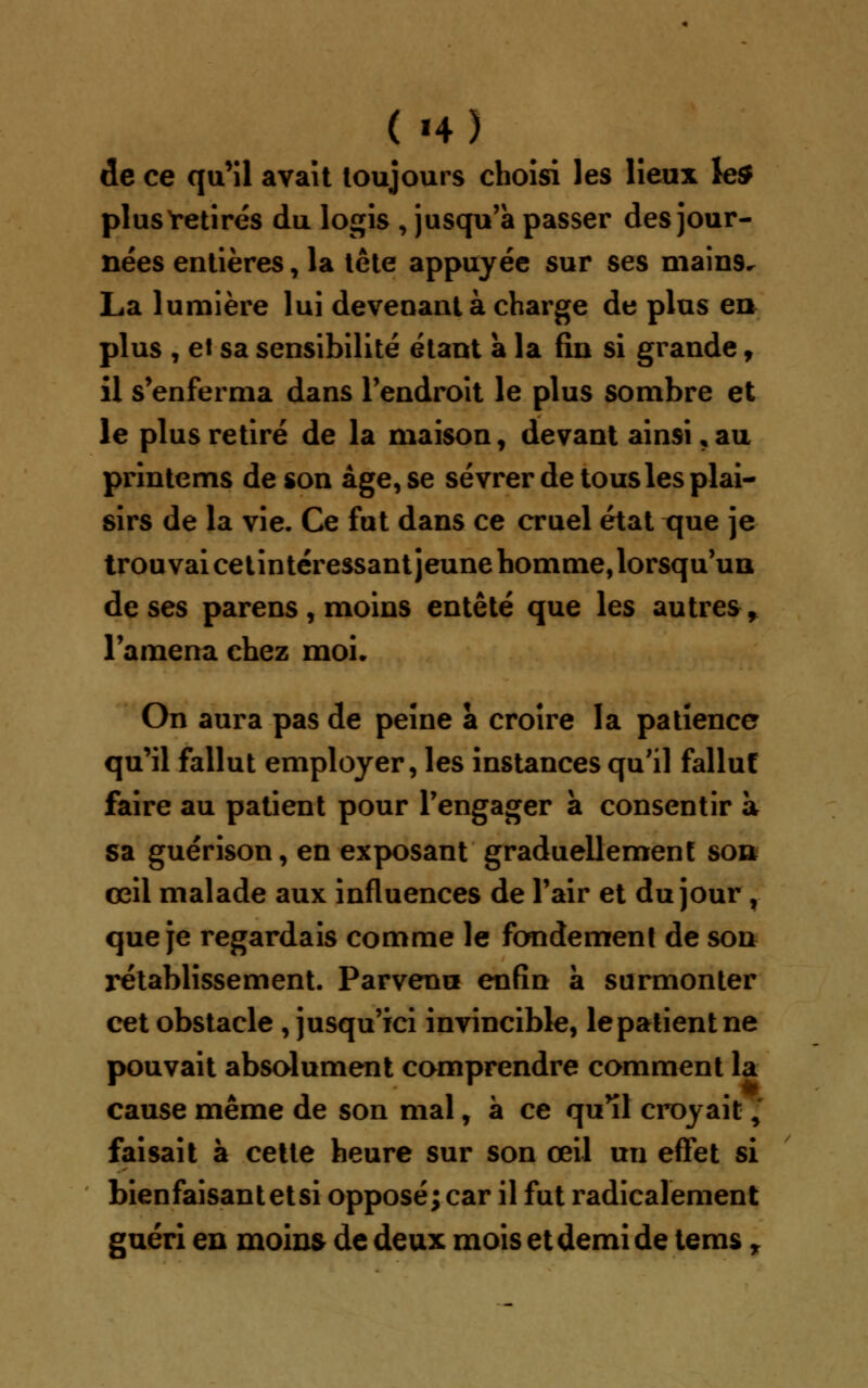 ( H) de ce qu'il avait toujours choisi les lieux le$ plusïetirés du logis , jusqu'à passer des jour- nées entières, la tête appuyée sur ses main9, La lumière lui devenant à charge de plus en plus , et sa sensibilité étant à la fin si grande, il s'enferma dans l'endroit le plus sombre et le plus retiré de la maison, devant ainsi, au printems de son âge, se sevrer de tous les plai- sirs de la vie. Ce fut dans ce cruel état xjue je trouvai cet intéressant jeune homme, lorsqu'un de ses parens, moins entêté que les autres* l'amena chez moi. On aura pas de peine à croire la patience qu'il fallut employer, les instances qu'il fallut faire au patient pour l'engager à consentir à sa guérison, en exposant graduellement soft œil malade aux influences de l'air et du jour , que je regardais comme le fondement de son rétablissement. Parvenu enfin à surmonter cet obstacle , jusqu'ici invincible, le patient ne pouvait absolument comprendre comment la cause même de son mal, à ce qu'il croyait ; faisait à cette heure sur son œil un effet si bien faisant et si opposé; car il fut radicalement guéri en moins de deux mois et demi de tems r