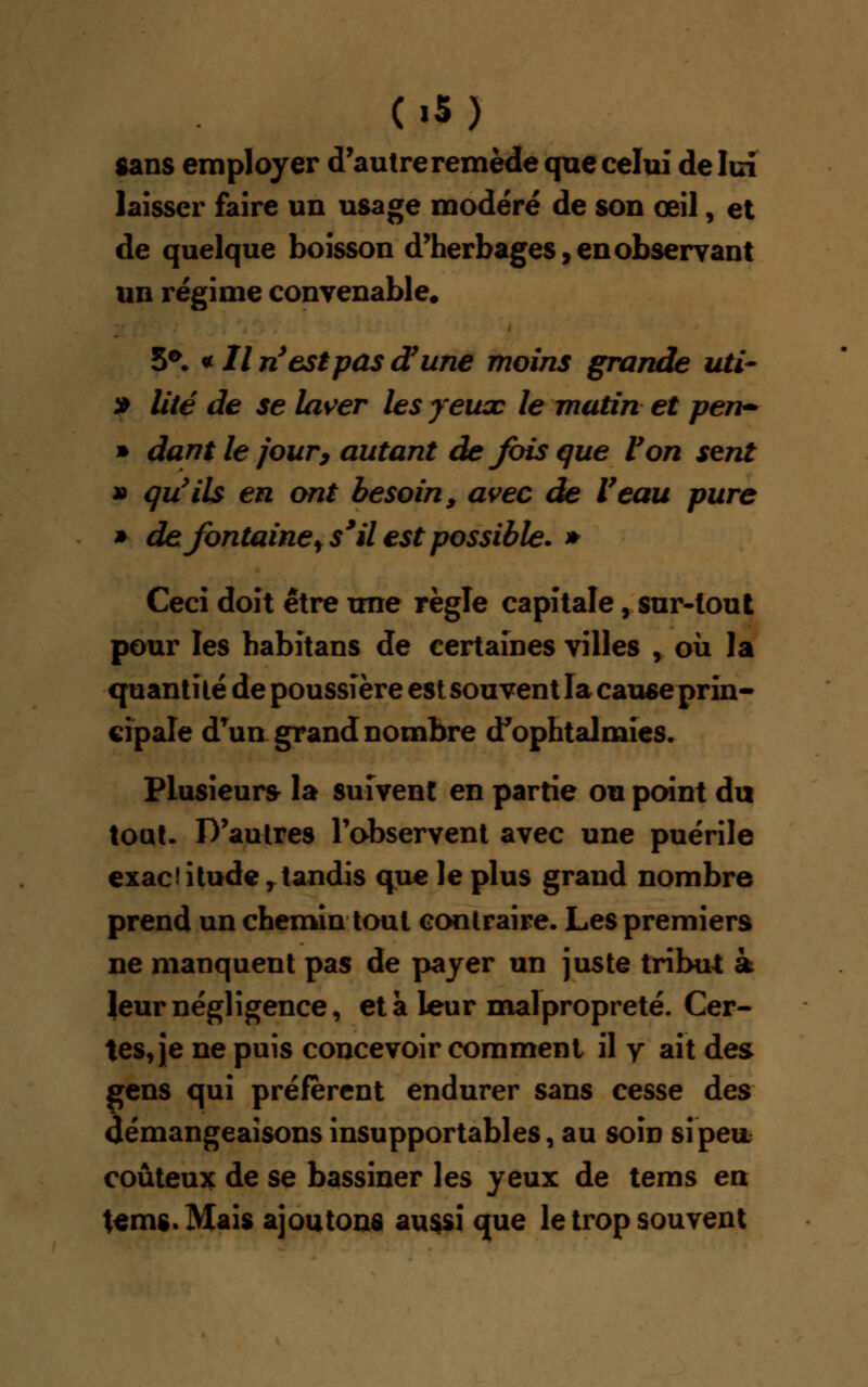 («5) sans employer d'autre remède que celui de lui laisser faire un usage modéré de son œil, et de quelque boisson d'herbages, en observant un régime convenable. 5*. « // ri est pas d'une moins grande uti- » lité de se laver les yeuac le matin et pen- * dant le jour, autant de fois que Von sent » qu'ils en ont besoin, avec de Veau pure » de fontaine t s9 il est possible. * Ceci doit être une règle capitale, sur-tout pour les habitans de certaines villes , où la quantité de poussière est souvent la cause prin- cipale d'un grand nombre d'ophtalmies. Plusieurs la suivent en partie ou point du tout. D'autres l'observent avec une puérile exactitudertandis que le plus grand nombre prend un chemin tout contraire. Les premiers ne manquent pas de payer un juste tribut à îeur négligence, et a leur malpropreté. Cer- tes, je ne puis concevoir comment il y ait des gens qui préfèrent endurer sans cesse des démangeaisons insupportables, au soin si peu coûteux de se bassiner les yeux de tems en temg.Mais ajoutons aussi que le trop souvent