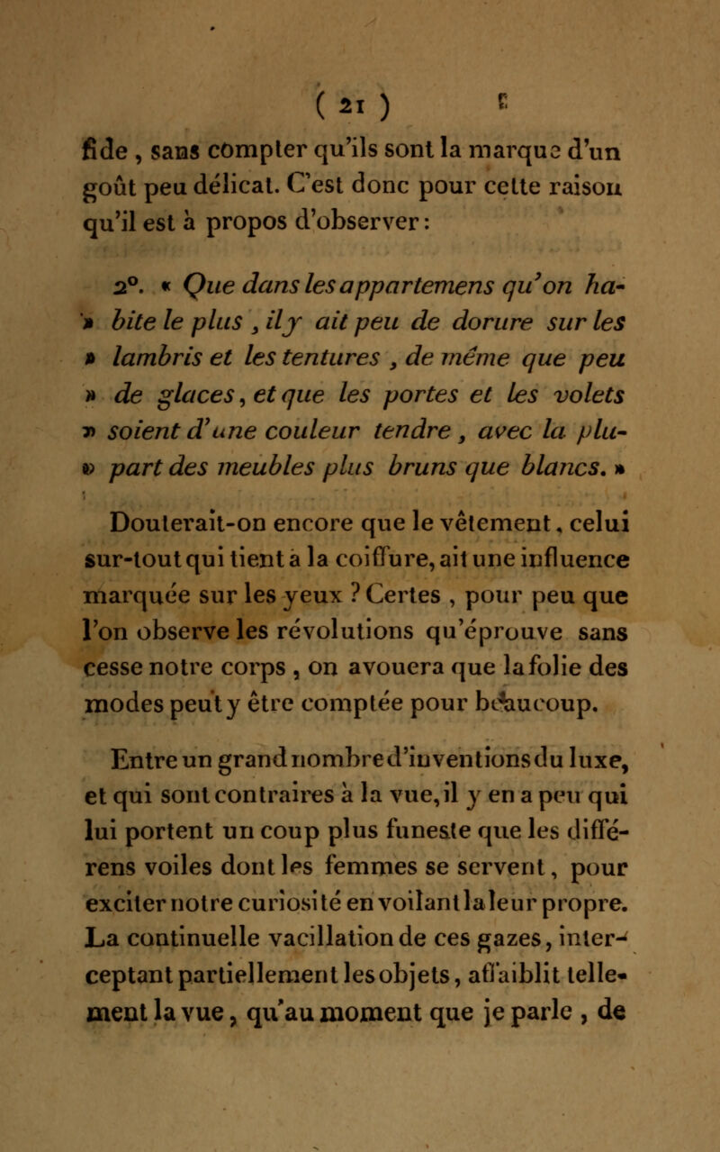 fide , sans compter qu'ils sont la marque d'un goût peu délicat. Cest donc pour cette raison qu'il est à propos d'observer : 2°. « Que dans lésappartemens qu on ha- > bite le plus > ily ait peu de dorure sur les » lambris et les tentures 9 de même que peu » de glaces, et que les portes et les volets » soient d7une couleur tendre, avec la plu- a> part des meubles plus bruns que blancs. * Douterait-on encore que le vêtement, celui sur-tout qui tient a la coiffure, ait une influence marquée sur les yeux ? Certes , pour peu que l'on observe les révolutions qu'éprouve sans cesse notre corps , on avouera que la folie des modes peut y être comptée pour beaucoup. Entre un grand nombre d'inventions du luxe, et qui sont contraires a la vue, il y en a peu qui lui portent un coup plus funeste que les diffé- rens voiles dontlps femmes se servent, pour exciternotre curiosité en voilant la leur propre. La continuelle vacillation de ces gazes, inter-^ ceptant partiellement les objets, affaiblit telle- ment la vue, qu au moment que je parle , de