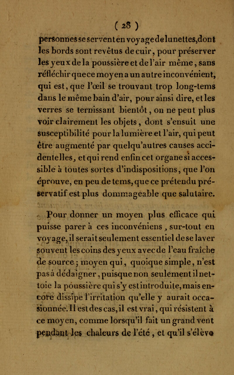 (z9) personnes se serventenvoyagedelunettes,dont les bords sont revêtus de cuir, pour préserver les yeux de la poussière et de l'air même, sans réfléchir quece moyen a un autre inconvénient, qui est, que l'œil se trouvant trop long-tems dans le même bain d'air, pour ainsi dire, et les verres se ternissant bientôt, on ne peut plus voir clairement les objets, dont s'ensuit une susceptibilité pour la lumière et l'air, qui peut être augmenté par quelqu'autres causes acci- dentelles., et qui rend enfin cet organe si acces- sible à toutes sortes d'indispositions, que l'on éprouve, en peu de tems, que ce prétendu pré- servatif est plus dommageable que salutaire. Pour donner un moyen plus efficace qui puisse parer à ces inconvéniens y sur-tout en voyage, il serait seulement essentiel de se laver souvent les coins des yeux avec de l'eau fraîche de source ; moyen qui, quoique simple, n'est pas à dédaigner, puisque non seulement il net- toie la poussière qui s'y est introduite, mais en- core dissipe l'irritation qu'elle y aurait occa- sionnée. Il est des cas, il est vrai, qui résistent à ce moyen, comme lorsqu'il fait un grand vent pendant les chaleurs de l'été , et qu'il s'éleva