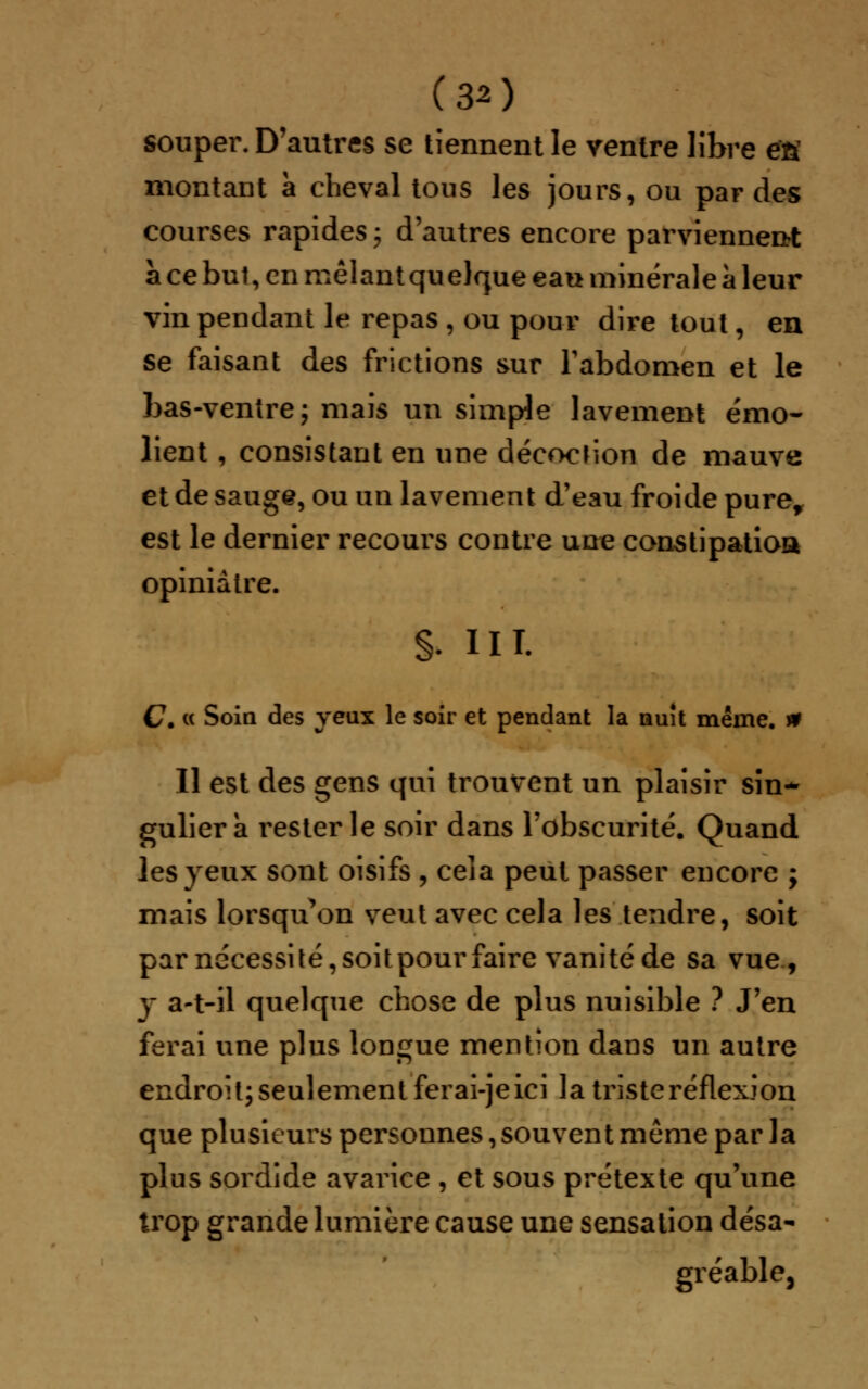 souper. D'autres se tiennent le ventre libre éfi montant a cheval tous les jours, ou par des courses rapides ; d'autres encore parviennent a ce but, en mêlant qu elque eau minérale a leur vin pendant le repas , ou pour dire tout, en se faisant des frictions sur l'abdomen et le bas-ventre; mais un simple lavement emo- lient, consistant en une décoction de mauve et de sauge, ou un lavement d'eau froide pure, est le dernier recours contre une constipation opiniâtre. §. m. C. « Soin des yeux le soir et pendant la nuit même, n Il est des gens qui trouvent un plaisir sin- gulier a rester le soir dans l'obscurité. Quand les yeux sont oisifs , cela peut passer encore ; mais lorsqu'on veut avec cela les tendre, soit par nécessité, soitpour faire vanité de sa vue, y a-t-il quelque chose de plus nuisible ? J'en ferai une plus longue mention dans un autre endroit; seulement ferai-je ici la triste réflexion que plusieurs personnes, souvent même par la plus sordide avarice , et sous prétexte qu'une trop grande lumière cause une sensation désa- gréable,