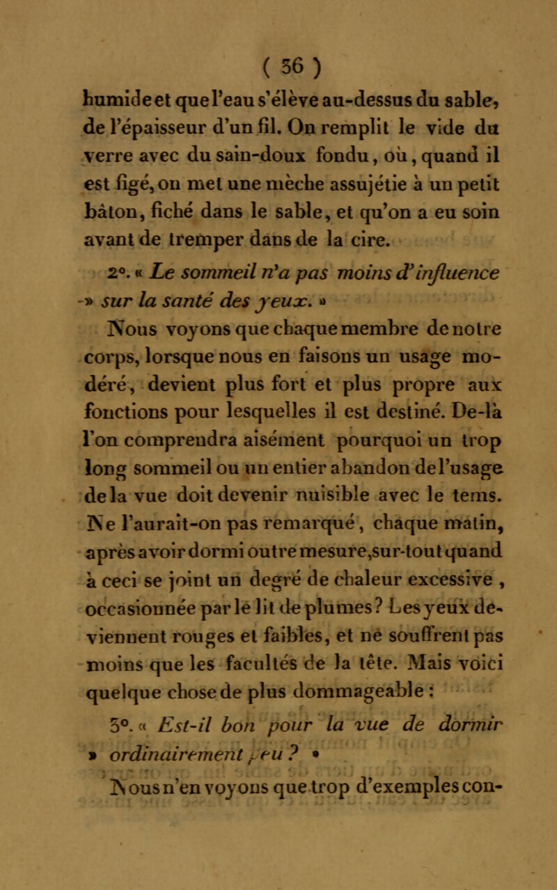 humide et queTeau s'élève au-dessus du sable, de l'épaisseur d'un fil. On remplit le vide du verre avec du sain-doux fondu, où, quand il est figé, on met une mèche assujétie à un petit bâton, fiché dans le sable, et qu'on a eu soin avant de tremper dans de la cire. 2°. « Le sommeil nya pas moins d'influence » sur la santé des jeux. » Noug voyons que chaque membre de notre corps, lorsque nous en faisons un usage mo- déré, devient plus fort et plus propre aux fonctions pour lesquelles il est destiné. De-la Ton comprendra aisément pourquoi un trop long sommeil ou un entier abandon de l'usage delà vue doit devenir nuisible avec le tems. ÎNe l'aurait-on pas remarqué , chaque matin, après a voir dormi outre mesure,sur-tout quand a ceci se joint un degré de chaleur excessive , occasionnée parle lit déplumes? Lesyeux de- viennent rouges et faibles, et ne souffrent pas moins que les facultés de la tête. Mais voici quelque chose de plus dommageable : 5°. < Est-il bon pour la vue de dormir » ordinairement / tu ? • ZS ous n'en voyons que trop d'exemples con-