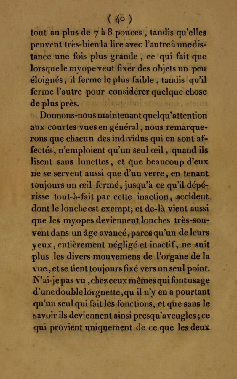 (4°) tout au plus de 7 à 8 pouces, landis qu'elles peuvent très-bien la lire avec l'autreàunedis- tance une fois plus grande , ce qui fait que lorsque le myope veut fixer des objets un peu éloignés, il ferme le plus faible , tandis qu'il ferme l'autre pour considérer quelque chose de plus près. Donnons-nous maintenant quelqu'attention aux courtes vues en général, nous remarque- rons que chacun dès individus qui en sont af- fectés, n'emploient qu'un seul œil, quand ils lisent sans lunettes, et que beaucoup d'eux ne se servent aussi que d'un verre , en tenant toujours un œil fermé, jusqu'à ce qu'il dépé- risse tout à-fait par celte inaction, accident, dont le louche est exempt; et de-la vient aussi que les myopes deviennent louches très-sou- vent dans un âge avancé, parce qu'un de leurs yeux, entièrement négligé et inactif, ne suit plus les divers mouvemens de l'organe de la vue, et se tient toujours fixé vers un seul point. N'ai-jepas vu ,chezceuxmêmesquifontusage d'une double lorgne tte,qu il n'y en a pourtapt qu'un seul qui fait les fonctions, et que sans le savoir ils deviennent ainsi presqu'aveugles ; ce qui provient uniquement de ce que les deux