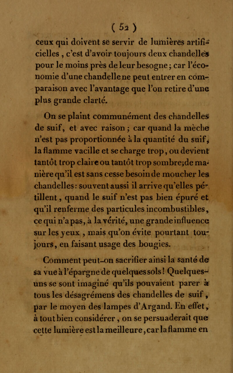 (5a> ceux qui doivent se servir de lumières artifi- cielles , c'est d'avoir toujours deux chandelle» pour le moins près de leur besogne ; car l'éco- nomie d'une chandelle ne peut entrer en com- paraison avec l'avantage que l'on retire d'une plus grande clarté. On se plaint communément des chandelles de suif, et avec raison ; car quand la mèche n'est pas proportionnée à la quantité du suif* la flamme vacille et se charge trop, ou devient tantôt trop claire ou tantôt trop sombre;de ma- nière qu'il est sans cesse besoin de moucher les chandelles : souvent aussi il arrive qu'elles pé^ tillent, quand le suif n'est pas bien épuré et qu'il renferme des particules incombustibles, ce qui n'apas, à la vérité, une grande influence sur les yeux , mais qu'on évite pourtant ttnr jours, en faisant usage des bougies. Comment peut-on sacrifier ainsi la santé de sa vue a l'épargne de quelques sols ! Quelques- uns se sont imaginé qu'ils pouvaient parer a tous les désagrémens des chandelles de suif f par le moyen des lampes d'Argand. En effet, à tout bien considérer, on se persuaderait que celte lumière est la meilleure, car la flamme en