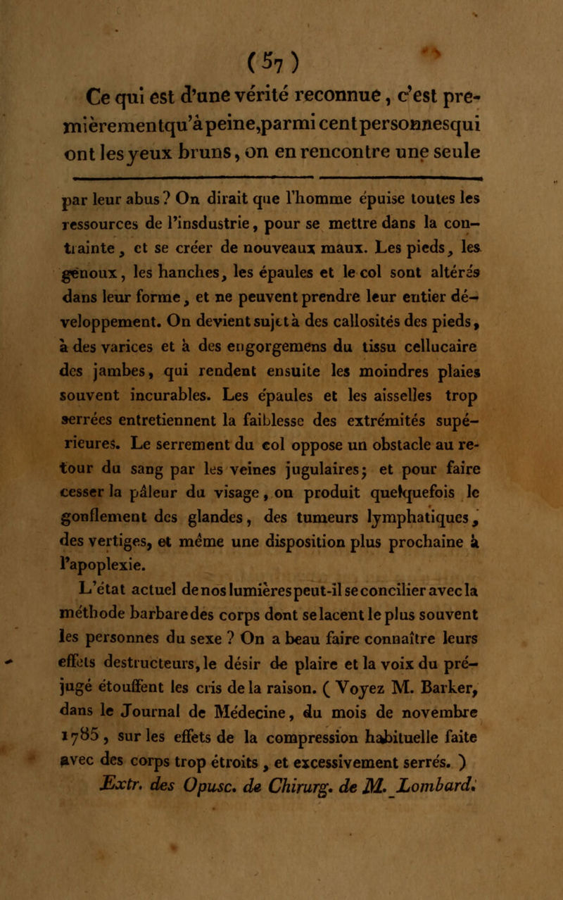 <57) Ce qui est d'une vérité reconnue, c'est pre- niièrementqu'âpeine,parmicentpersomiesqui ont les yeux bruns, on en rencontre une seule par leur abus ? On dirait que l'homme épuise toutes les ressources de Pinsdustrie, pour se mettre dans la con- trainte , et se créer de nouveau* maux. Les pieds, les genoux, les hanches, les épaules et le col sont altéras dans leur forme 9 et ne peuvent prendre leur entier dé- veloppement. On devient sujet à des callosités des pieds, a des varices et a des engorgemens du tissu cellucaire des jambes, qui rendent ensuite les moindres plaies souvent incurables. Les épaules et les aisselles trop serrées entretiennent la faiblesse des extrémités supé- rieures. Le serrement du col oppose un obstacle au re- tour du sang par les veines jugulaires; et pour faire cesser la pâleur du visage, on produit quelquefois le gonflement des glandes, des tumeurs lymphatiques, des vertiges, et même une disposition plus prochaine k l'apoplexie. L'état actuel de nos lumières peut-il se concilier avec la méthode barbaredes corps dont selacentleplus souvent les personnes du sexe ? On a beau faire connaître leurs effets destructeurs, le désir de plaire et la voix du pré- jugé étouffent les cris delà raison. ( Voyez M. Barker, dans le Journal de Médecine, du mois de novembre 1785, sur les effets de la compression habituelle faite avec des corps trop étroits , et excessivement serrés. ) JExtr. des Opusc. de Chirurg. de M* Lombard.