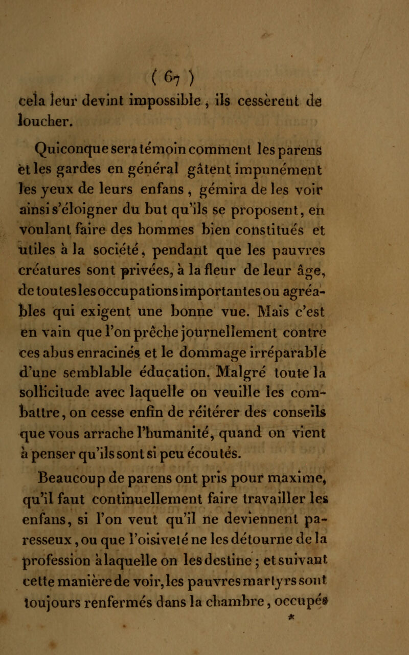 (6?) cela leur devint impossible , ils cessèrent de loucher. Quiconque sera témoin comment les parens et les gardes en général gâtent impunément les yeux de leurs enfans , gémira de les voir ainsi s'éloigner du but qu'ils se proposent, en voulant faire des hommes bien constitués et utiles à la société, pendant que les pauvres créatures sont privées, à la fleur de leur âge, de touteslesoccupationsimportantesou agréa- bles qui exigent une bonne vue. Mais c'est en vain que l'on prêche journellement contre ces abus enracinés et le dommage irréparable d'une semblable éducation. Malgré toute la sollicitude avec laquelle on veuille les com- battre, on cesse enfin de réitérer des conseils que vous arrache l'humanité, quand on vient à penser qu'ils sont si peu écou tés. Beaucoup de parens ont pris pour maxime, qu'il faut continuellement faire travailler les enfans, si l'on veut qu'il ne deviennent pa- resseux , ou que l'oisiveté ne les détourne de la profession àlaquelle on les destine ; et suivant cette manière de voir,les pauvres martyrs sont toujours renfermés dans la chambre, occupé*