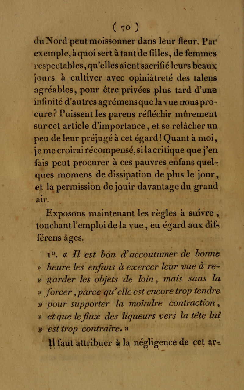 du Nord peut moissonner dans leur fleur, Par exemple, à quoi sert a tant de filles, de femmes respectables, qu'elles aient sacrifié leurs beaux jours a cultiver avec opiniâtreté des talens agréables, pour être privées plus tard d'une infinité d'autres agrémensque la vue nous pro- cure? Puissent les parens réfléchir mûrement sur cet article d'importance, et se relâcher un peu de leur préjugé à cet égard ! Quant a moi, je me croirai récompensé, si la critique que j'en fais peut procurer a ces pauvres enfans quel- ques momens de dissipation de plus le jour, et la permission de jouir davantage du grand air. Exposons maintenant les règles a suivre , touchant l'emploi de la vue, eu égard aux dif- férens âges. i°. « II est bon d'accoutumer de bonne » heure les enfans à exercer leur vue à re-* » garder les objets de loin, mais sans la » forcer y parce quelle est encore trop tendre » pour supporter la moindre contraction, >* et que le flux des liqueurs vers la tête lui y est trop contraire. » Il faut attribuer k la négligence de cet ar-