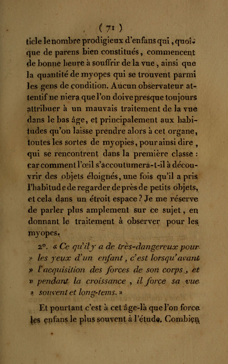 . (70 ticle le nombre prodigieux d'enfans qui, quoi* que de parens bien constitués, commencent de bonne heure à souffrir de la vue , ainsi que la quantité de myopes qui se trouvent parmi les gens de condition. Aucun observateur at- tentif ne nier$ que l'on doive presque toujours attribuer à un mauvais traitement de la vue dans le bas âge, et principalement aux habi- tudes qu'on laisse prendre alors à cet organe, toutes les sortes de myopies, pour ainsi dire f qui se rencontrent dans la première classe : car comment l'œil s'accoulumera-t-il à décou- vrir des objets éloignés, une fois qu'il a pris l'habitude de regarder deprès de petits objets, et cela dans un étroit espace ? Je me réserve de parler plus amplement sur ce sujet, en donnant le traitement à observer pour les myopes. 2°. « Ce quiïf ci de 1res-dangereux pour » les yeux d'un enfant, c'est lorsqu avant » l'acquisition des forces de son corps, et v pendant la croissance , il force sa vue » souvent et long-tems. » Et pourtant c'est à cet âge-la que l'on força les çnfans le plus souvent à l'étude. Combiçr\