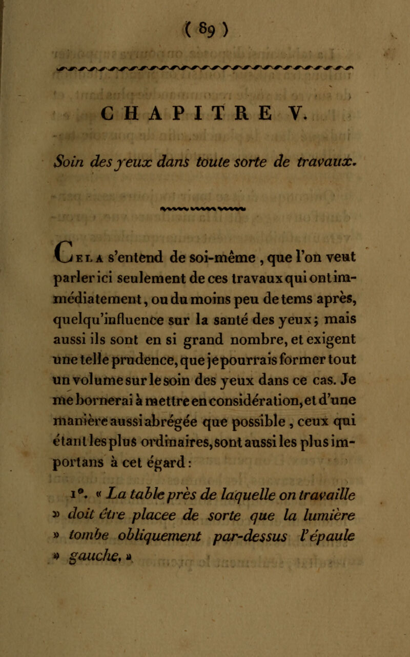 ^w**^-**^^-^ CHAPITRE V. Soin des yeux dans toute sorte de travaux. i_j el a s'entend de soi-même , que Ton veut parler ici seulement de ces travaux qui ont im- médiatement, ou du moins peu detems après, quelqu'influence sur la santé des yeux; mais aussi ils sont en si grand nombre, et exigent une telle prudence, que jepourrais former tout un volume sur le soin des yeux dans ce cas. Je me bornerai à mettre en considération, et d'une manière aussi abrégée que possible , ceux qui étanllespluS ordinaires, sont aussi les plusim- portans à cet égard : i*- « La table près de laquelle on travaille » doit être placée de sorte que la lumière » tombe obliquement par-dessus l'épaule 4 gaucfw, »