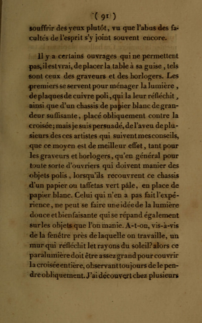 -(90 souffrir des yeux plutôt, vu que l'abus des fa* cultes de l'esprit s'y joint souvent encore. Il y a certains ouvrages qui ne permettent pas, il est vrai, de placer la table à sa guise , tels sont ceux des graveurs et des horlogers. Les .premiers se servent pour ménager la lumière , de plaques de cuivre poli, qui la leur réfléchit, ainsi que d'un châssis de papier blanc de gran- deur suffisante, placé obliquement contre la croisée; mais je suis persuadé, de l'aveu de plu- sieurs des ces artistes qui sui vent mes conse:. v que ce moyen est de meilleur effet, tant pour les graveurs et horlogers, qu'en général pour toute sorte d'ouvriers qui doivent manier des objets polis , lorsqu'ils recouvrent ce châssis d'un papier ou taffetas vert pâle, en place de papier blanc. Celui qui n'en a pas fait l'expé- rience, ne peut se faire une idée de la lumière douce et bienfaisante qui se répand également sur les objets que Ton manie. A-t-on, vis-à-vis de la fenêtre près de laquelle on travaille, un mur qui réfléchit let rayons du soleil? alors ce paralumièredoit être assez grandpour couvrir la croisée entière, observant toujours de le pen- dre obliquement. J'ai découvert chez plusieurs